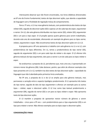 27
Interessante observar que não foram encontrados, nos livros didáticos direcionados
ao 6º ano do Ensino Fundamental, textos do tipo descrever ações, que aborda a capacidade
de linguagem com a finalidade de regulação mútua de comportamento.
Para o 7º ano, o L1 traz nove gêneros textuais, com predominância dos textos do tipo
relatar (03), seguido do descrever ações (02) e apenas um de cada tipo do expor, argumentar
e narrar. Em L2, são sete gêneros distribuídos nos tipos narrar (02), relatar (02), argumentar
(02) e um para o tipo expor. O L3 propõe apenas quatro gêneros para serem trabalhados,
durante este ano de escolaridade, oferecendo um exemplo de gênero para os tipos narrar,
relatar, argumentar e expor. Não encontramos textos do tipo descrever ações em L2 e L3.
A proposta para o 8º ano apresenta o trabalho com sete gêneros no L1 e no L2, com
predominância de tipos diferentes. Em L1, temos a predominância do tipo narrar (03),
seguido do argumentar (02) e um para cada tipo do relatar e do expor. O L2 oferece três
gêneros textuais do tipo argumentar, dois para o narrar e um de cada para os tipos relatar e
expor.
Ao analisarmos a proposta do L3, percebemos que, mais uma vez, é apresentado um
número menor de gêneros (06). Cabe destacar, porém, que além de oferecer exemplos dos
tipos presentes em L1 e L2, também traz dois textos do tipo descrever ações - capacidade da
linguagem que não é abordada pelos primeiros livros analisados.
No 9º ano, a proposta do L1 e do L2 se amplia para oito gêneros textuais, mas
permanece a variação entre o aspecto tipológico predominante. O L1 apresenta três textos
do tipo narrar, seguido de dois do tipo argumentar e oferece um exemplo para os outros
tipos – relatar, expor e descrever ações. O L2 traz como tipo textual predominante o
argumentar (04), seguido do narrar (02) e um para os tipos relatar e expor. Não apresenta
texto do tipo descrever ações.
O L3 mantém a proposta de apresentar menor número de gêneros a serem
trabalhados – cinco para o 9º ano – com predominância para o tipo argumentar (03) e um
tipo para relatar e narrar. Não oferece exemplos para os tipos expor e descrever ações.
CONSIDERAÇÕES FINAIS
 