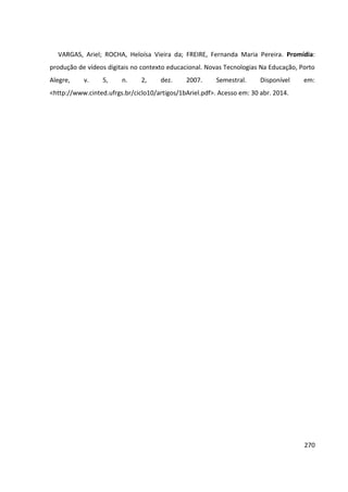 270
VARGAS, Ariel; ROCHA, Heloísa Vieira da; FREIRE, Fernanda Maria Pereira. Promídia:
produção de vídeos digitais no contexto educacional. Novas Tecnologias Na Educação, Porto
Alegre, v. 5, n. 2, dez. 2007. Semestral. Disponível em:
<http://www.cinted.ufrgs.br/ciclo10/artigos/1bAriel.pdf>. Acesso em: 30 abr. 2014.
 