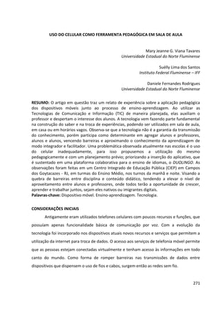 271
USO DO CELULAR COMO FERRAMENTA PEDAGÓGICA EM SALA DE AULA
Mary Jeanne G. Viana Tavares
Universidade Estadual do Norte Fluminense
Suélly Lima dos Santos
Instituto Federal Fluminense – IFF
Daniele Fernandes Rodrigues
Universidade Estadual do Norte Fluminense
RESUMO: O artigo em questão traz um relato de experiência sobre a aplicação pedagógica
dos dispositivos móveis junto ao processo de ensino-aprendizagem. Ao utilizar as
Tecnologias de Comunicação e Informação (TIC) de maneira planejada, elas auxiliam o
professor e despertam o interesse dos alunos. A tecnologia vem fazendo parte fundamental
na construção do saber e na troca de experiências, podendo ser utilizados em sala de aula,
em casa ou em horários vagos. Observa-se que a tecnologia não é a garantia da transmissão
do conhecimento, porém participa como determinante em agregar alunos e professores,
alunos e alunos, vencendo barreiras e aproximando o conhecimento da aprendizagem de
modo integrador e facilitador. Uma problemática observada atualmente nas escolas é o uso
do celular inadequadamente, para isso propusemos a utilização do mesmo
pedagogicamente e com um planejamento prévio; priorizando a inserção do aplicativo, que
é sustentado em uma plataforma colaborativa para o ensino de idiomas, o DUOLINGO. As
observações foram feitas em um Centro Integrado de Educação Pública (CIEP) em Campos
dos Goytacazes - RJ, em turmas do Ensino Médio, nos turnos da manhã e noite. Visando a
quebra de barreiras entre disciplina e conteúdo didático, tendendo a elevar o nível de
aproveitamento entre alunos e professores, onde todos terão a oportunidade de crescer,
aprender e trabalhar juntos, sejam eles nativos ou imigrantes digitais.
Palavras-chave: Dispositivo móvel. Ensino-aprendizagem. Tecnologia.
CONSIDERAÇÕES INICIAIS
Antigamente eram utilizados telefones celulares com poucos recursos e funções, que
possuíam apenas funcionalidade básica de comunicação por voz. Com a evolução da
tecnologia foi incorporado nos dispositivos atuais novos recursos e serviços que permitem a
utilização da internet para troca de dados. O acesso aos serviços de telefonia móvel permite
que as pessoas estejam conectadas virtualmente e tenham acesso às informações em todo
canto do mundo. Como forma de romper barreiras nas transmissões de dados entre
dispositivos que dispensem o uso de fios e cabos, surgem então as redes sem fio.
 