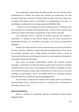 272
Com a implantação e popularização da telefonia móvel, uma nova visão de mundo e
comportamento foi definida, não apenas pela evolução que proporcionou, mas pela
mudança na forma de se comunicar. A telefonia celular promoveu avanços que fazem parte
do cotidiano das pessoas, tanto na comunicação, na disponibilização de serviços e na
operabilidade e conforto que toda tecnologia proporciona (TAVARES, 2004).
Diante de uma nova sociedade, de um novo século que busca o conhecimento de
forma acelerada. As tecnologias estão impactando todo o universo social e gerando novas
dinâmicas em todos os seguimentos, principalmente no que se refere à educação.
Faz-se necessário pensar e repensar em práticas educativas que traduzam a
necessidade e a realidade na qual estamos vivendo, para isso novos mecanismos de
aprendizagem começam a ser planejados e construídos, como forma de enriquecimento
pedagógico.
Portanto este artigo visa mostrar como o desenvolvimento dos sistemas de telefonia
se tornou essencial à sociedade e o modo de utilização do aparelho pode se tornar comum
nos ambientes educativos. Com a rápida evolução da telefonia móvel, as formas de
comunicação são eficientes, sendo de grande valia para a disseminação de informações em
escala global e de forma bastante ligeira.
Numa época de grandes transformações, geradas pela crescente evolução
tecnológica, é importante uma análise dos efeitos causados pelo crescimento da utilização
da telefonia móvel e seus recursos. A comunicação móvel se reflete na sociedade, tornando-
se um fenômeno de grande impacto social, principalmente nas salas de aula como recurso
tecnológico de aprendizagem. Mesmo que proibido dentro das instituições escolares,
pretende-se verificar a utilização dos aplicativos pedagogicamente.
Por esse motivo, o artigo torna-se relevante, pois a escolha justifica-se pelo fato das
telecomunicações viverem o desafio de maximizar a contribuição com o desenvolvimento
tecnológico, cultural e social.
OBJETIVOS ESPECÍFICOS
Analisar a influência do aprendizado utilizando os dispositivos móveis (celular)
pedagogicamente;
 