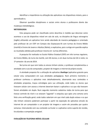 273
Identificar a importância na utilização dos aplicativos nos dispositivos móveis, para o
aprendizado e;
Observar questões disciplinares e sociais entre alunos e professores diante das
mudanças metodológicas.
METODOLOGIA
Esta pesquisa pode ser classificada como descritiva à medida que descreve como
acontece o uso do dispositivo móvel em sala de aula, na disciplina de língua estrangeira
(inglês) utilizando um aplicativo livre sendo abordado de maneira pedagógica e orientado
pelo professor de um CIEP em Campos dos Goytacazes-RJ com turmas do Ensino Médio
(manhã) e Ensino de Jovens e Adultos (Noite), e explicativa, pois o artigo em questão explica
os resultados obtidos pelo professor mesmo em turmas diferentes.
A pesquisa foi realizada na Escola Pública Estadual (CIEP) em três turmas regulares,
de Ensino Médio, do turno da manhã, com 60 alunos; e em duas turmas da EJA à noite; no
1º semestre do ano de 2014.
Na turma em que nem todos os alunos tinham celular, o professor complementou a
atividade com o uso do computador, projetor de imagens e internet da própria escola.
A atividade proposta foi a utilização do aplicativo Duolingo (aplicativo gratuito para
celular e/ou computador) em suas atividades pedagógicas. Num primeiro momento o
professor conheceu o aplicativo mais detalhadamente, observando seus conteúdos e
atividades propostas, traçou estratégias para sua utilização, onde todos os alunos que
tivessem celular com acesso a internet deveriam baixar o aplicativo e os que não tivessem
fariam atividades em dupla. Num segundo momento cadastrou todos da turma para que
tivesse controle do nível e se estavam “jogando” e estipulou que após uma semana seria
feito uma verificação geral; onde todos saberiam em que nível cada dupla estava e os que
não tinham celulares poderiam participar a partir da exposição do aplicativo através da
internet de um computador e um projetor de imagens e assim ele procedeu por quatro
semanas. Intercalando com seu conteúdo curricular e o aplicativo como suporte de revisão,
tira dúvidas e competição amigável.
EVOLUÇÃO DA TELEFONIA MÓVEL CELULAR
 