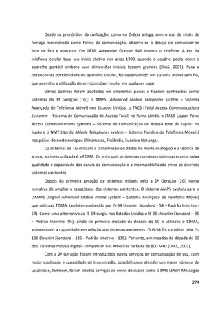 274
Desde os primórdios da civilização, como na Grécia antiga, com o uso de sinais de
fumaça mencionado como forma de comunicação, observa-se o desejo de comunicar-se
livre de fios e aparatos. Em 1876, Alexander Graham Bell inventa o telefone. A era da
telefonia celular teve seu início efetivo nos anos 1990, quando o usuário podia obter o
aparelho portátil embora suas dimensões iniciais fossem grandes (DIAS, 2001). Para a
obtenção da portabilidade do aparelho celular, foi desenvolvido um sistema móvel sem fio,
que permitiu a utilização do serviço móvel celular em qualquer lugar.
Vários padrões foram adotados em diferentes países e ficaram conhecidos como
sistemas de 1ª Geração (1G); o AMPS (Advanced Mobile Telephone System – Sistema
Avançado de Telefonia Móvel) nos Estados Unidos, o TACS (Total Access Communications
Systemm – Sistema de Comunicação de Acesso Total) no Reino Unido, o JTACS (Japan Total
Access Communications Systems – Sistema de Comunicação de Acesso total do Japão) no
Japão e o NMT (Nordic Móbile Telephones system – Sistema Nórdico de Telefones Móveis)
nos países do norte europeu (Dinamarca, Finlândia, Suécia e Noruega).
Os sistemas de 1G utilizam a transmissão de dados no modo analógico e a técnica de
acesso ao meio utilizada é a FDMA. Os principais problemas com esses sistemas eram a baixa
qualidade e capacidade dos canais de comunicação e a incompatibilidade entre os diversos
sistemas existentes.
Depois da primeira geração de sistemas móveis veio a 2ª Geração (2G) numa
tentativa de ampliar a capacidade dos sistemas existentes. O sistema AMPS evoluiu para o
DAMPS (Digital Advanced Mobile Phone System – Sistema Avançado de Telefonia Móvel)
que utilizava TDMA, também conhecido por IS-54 (Interim Standard - 54 – Padrão Interino -
54). Como uma alternativa ao IS-54 surgiu nos Estados Unidos o IS-95 (Interim Standard – 95
– Padrão Interino -95), ainda na primeira metade da década de 90 e utilizava o CDMA,
aumentando a capacidade em relação aos sistemas existentes. O IS-54 foi sucedido pelo IS-
136 (Ínterim Standard - 136 - Padrão Interino - 136). Portanto, em meados da década de 90
dois sistemas móveis digitais competiam nas Américas na faixa de 800 MHz (DIAS, 2001).
Com a 2ª Geração foram introduzidos novos serviços de comunicação de voz, com
maior qualidade e capacidade de transmissão, possibilitando atender um maior número de
usuários e, também, foram criados serviços de envio de dados como o SMS (Short Messages
 
