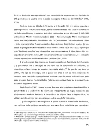 275
Service – Serviço de Mensagens Curtas) para transmissão de pequenos pacotes de dados. O
SMS permite que o usuário envie e receba mensagens de texto de até 160bytes36 (DIAS,
2001).
Ainda no início da década de 90 surgiu a 3ª Geração (3G) teve como proposta o
padrão global das comunicações móveis, com a disponibilidade de altas taxas de transmissão
de dados possibilitando o suporte a aplicativos multimídia e acesso à Internet. O IMT-2000
(International Mobile Telecommunications 2000 – Telecomunicação Móvel Internacional
para o ano 2000) está sendo desenvolvida pela ITU (International Telecommunication Union
– União Internacional de Telecomunicações). Esses sistemas disponibilizam serviços de voz,
dados, e aplicações multimídia sobre as redes sem fio. A ideia é que o IMT-2000 especifique
uma “família de padrões” que disponibilize pelo menos taxas de 2 Mbps (Mega bits por
segundo) em ambientes indoor, 384 Kbps em ambientes de baixa mobilidade, 144 kbps (Kilo
bits por segundo) em ambientes veiculares (outdoor) (DIAS,2001).
O grande avanço dos sistemas de telecomunicações da Tecnologia da Informação
(TI), juntamente com a utilização de um novo tipo de componente de hardware, os
dispositivos móveis, trouxe ao mundo a tecnologia wireless37. De acordo com Amorim
(2002), este tipo de tecnologia, com o passar dos anos e com as novas exigências do
mercado, vem crescendo e possivelmente se tornará um dos meios mais utilizados, pois
pode propiciar diversas funcionalidades. Tudo isso em qualquer lugar ou a qualquer hora,
através de dispositivos móveis.
Ainda Amorim (2002) cita que se pode dizer que a tecnologia wireless disponibiliza a
portabilidade e a praticidade da informação independente do lugar, necessária aos
equipamentos portáteis. Perdendo a dependência de objetos fixos e viagens físicas, se
utilizará as redes wireless para acessar dados onde e quando for necessário.
O grande objetivo da tecnologia não é apenas aumentar a velocidade da conexão,
mas melhorar todo o sistema para oferecer uma experiência mais fluida para os usuários.
36
Bytes: Sequência constituída de um número fixo de bits adjacentes, considerada como a unidade básica de
informação, e cujo comprimento geralmente é constituído de 8bits; octeto.
37
Wireless: É o termo que designa sistemas de telecomunicações em que os sinais são transmitidos por ondas
eletromagnéticas, dispensando o uso de fios proporcionado pela tecnologia wireless, as pessoas desfrutarão de
informações adaptadas a seus hábitos e interesses.
 