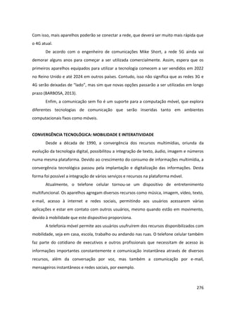 276
Com isso, mais aparelhos poderão se conectar a rede, que deverá ser muito mais rápida que
o 4G atual.
De acordo com o engenheiro de comunicações Mike Short, a rede 5G ainda vai
demorar alguns anos para começar a ser utilizada comercialmente. Assim, espera que os
primeiros aparelhos equipados para utilizar a tecnologia comecem a ser vendidos em 2022
no Reino Unido e até 2024 em outros países. Contudo, isso não significa que as redes 3G e
4G serão deixadas de “lado”, mas sim que novas opções passarão a ser utilizadas em longo
prazo (BARBOSA, 2013).
Enfim, a comunicação sem fio é um suporte para a computação móvel, que explora
diferentes tecnologias de comunicação que serão inseridas tanto em ambientes
computacionais fixos como móveis.
CONVERGÊNCIA TECNOLÓGICA: MOBILIDADE E INTERATIVIDADE
Desde a década de 1990, a convergência dos recursos multimídias, oriunda da
evolução da tecnologia digital, possibilitou a integração de texto, áudio, imagem e números
numa mesma plataforma. Devido ao crescimento do consumo de informações multimídia, a
convergência tecnológica passou pela implantação e digitalização das informações. Desta
forma foi possível a integração de vários serviços e recursos na plataforma móvel.
Atualmente, o telefone celular tornou-se um dispositivo de entretenimento
multifuncional. Os aparelhos agregam diversos recursos como música, imagem, vídeo, texto,
e-mail, acesso à internet e redes sociais, permitindo aos usuários acessarem várias
aplicações e estar em contato com outros usuários, mesmo quando estão em movimento,
devido à mobilidade que este dispositivo proporciona.
A telefonia móvel permite aos usuários usufruírem dos recursos disponibilizados com
mobilidade, seja em casa, escola, trabalho ou andando nas ruas. O telefone celular também
faz parte do cotidiano de executivos e outros profissionais que necessitam de acesso às
informações importantes constantemente e comunicação instantânea através de diversos
recursos, além da conversação por voz, mas também a comunicação por e-mail,
mensageiros instantâneos e redes sociais, por exemplo.
 