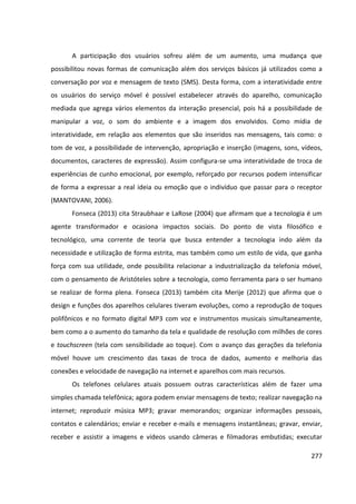 277
A participação dos usuários sofreu além de um aumento, uma mudança que
possibilitou novas formas de comunicação além dos serviços básicos já utilizados como a
conversação por voz e mensagem de texto (SMS). Desta forma, com a interatividade entre
os usuários do serviço móvel é possível estabelecer através do aparelho, comunicação
mediada que agrega vários elementos da interação presencial, pois há a possibilidade de
manipular a voz, o som do ambiente e a imagem dos envolvidos. Como mídia de
interatividade, em relação aos elementos que são inseridos nas mensagens, tais como: o
tom de voz, a possibilidade de intervenção, apropriação e inserção (imagens, sons, vídeos,
documentos, caracteres de expressão). Assim configura-se uma interatividade de troca de
experiências de cunho emocional, por exemplo, reforçado por recursos podem intensificar
de forma a expressar a real ideia ou emoção que o indivíduo que passar para o receptor
(MANTOVANI, 2006).
Fonseca (2013) cita Straubhaar e LaRose (2004) que afirmam que a tecnologia é um
agente transformador e ocasiona impactos sociais. Do ponto de vista filosófico e
tecnológico, uma corrente de teoria que busca entender a tecnologia indo além da
necessidade e utilização de forma estrita, mas também como um estilo de vida, que ganha
força com sua utilidade, onde possibilita relacionar a industrialização da telefonia móvel,
com o pensamento de Aristóteles sobre a tecnologia, como ferramenta para o ser humano
se realizar de forma plena. Fonseca (2013) também cita Merije (2012) que afirma que o
design e funções dos aparelhos celulares tiveram evoluções, como a reprodução de toques
polifônicos e no formato digital MP3 com voz e instrumentos musicais simultaneamente,
bem como a o aumento do tamanho da tela e qualidade de resolução com milhões de cores
e touchscreen (tela com sensibilidade ao toque). Com o avanço das gerações da telefonia
móvel houve um crescimento das taxas de troca de dados, aumento e melhoria das
conexões e velocidade de navegação na internet e aparelhos com mais recursos.
Os telefones celulares atuais possuem outras características além de fazer uma
simples chamada telefônica; agora podem enviar mensagens de texto; realizar navegação na
internet; reproduzir música MP3; gravar memorandos; organizar informações pessoais,
contatos e calendários; enviar e receber e-mails e mensagens instantâneas; gravar, enviar,
receber e assistir a imagens e vídeos usando câmeras e filmadoras embutidas; executar
 