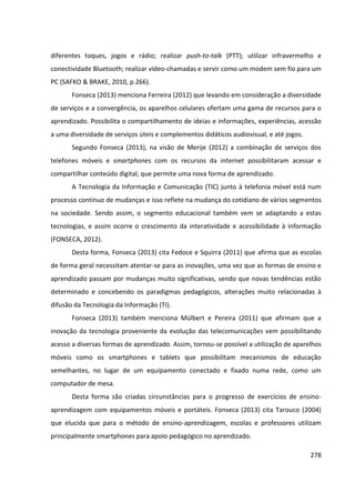 278
diferentes toques, jogos e rádio; realizar push-to-talk (PTT); utilizar infravermelho e
conectividade Bluetooth; realizar vídeo-chamadas e servir como um modem sem fio para um
PC (SAFKO & BRAKE, 2010, p.266).
Fonseca (2013) menciona Ferreira (2012) que levando em consideração a diversidade
de serviços e a convergência, os aparelhos celulares ofertam uma gama de recursos para o
aprendizado. Possibilita o compartilhamento de ideias e informações, experiências, acessão
a uma diversidade de serviços úteis e complementos didáticos audiovisual, e até jogos.
Segundo Fonseca (2013), na visão de Merije (2012) a combinação de serviços dos
telefones móveis e smartphones com os recursos da internet possibilitaram acessar e
compartilhar conteúdo digital, que permite uma nova forma de aprendizado.
A Tecnologia da Informação e Comunicação (TIC) junto à telefonia móvel está num
processo contínuo de mudanças e isso reflete na mudança do cotidiano de vários segmentos
na sociedade. Sendo assim, o segmento educacional também vem se adaptando a estas
tecnologias, e assim ocorre o crescimento da interatividade e acessibilidade à informação
(FONSECA, 2012).
Desta forma, Fonseca (2013) cita Fedoce e Squirra (2011) que afirma que as escolas
de forma geral necessitam atentar-se para as inovações, uma vez que as formas de ensino e
aprendizado passam por mudanças muito significativas, sendo que novas tendências estão
determinado e concebendo os paradigmas pedagógicos, alterações muito relacionadas à
difusão da Tecnologia da Informação (TI).
Fonseca (2013) também menciona Mülbert e Pereira (2011) que afirmam que a
inovação da tecnologia proveniente da evolução das telecomunicações vem possibilitando
acesso a diversas formas de aprendizado. Assim, tornou-se possível a utilização de aparelhos
móveis como os smartphones e tablets que possibilitam mecanismos de educação
semelhantes, no lugar de um equipamento conectado e fixado numa rede, como um
computador de mesa.
Desta forma são criadas circunstâncias para o progresso de exercícios de ensino-
aprendizagem com equipamentos móveis e portáteis. Fonseca (2013) cita Tarouco (2004)
que elucida que para o método de ensino-aprendizagem, escolas e professores utilizam
principalmente smartphones para apoio pedagógico no aprendizado.
 