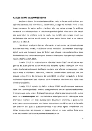 279
NATIVOS DIGITAIS X IMIGRANTES DIGITAIS
Atualmente jovens de variadas faixas etárias, etnias e classes sociais utilizam seus
aparelhos celulares para ouvir música, assistir vídeos, navegar na internet e redes sociais,
trocar mensagens de texto e online e também falar com outras pessoas. No ambiente
residencial utilizam computador, se comunicam por mensagens e redes sociais com amigos
aos quais lidam no cotidiano como na escola, mas também com amigos virtuais que
estabelecem uma amizade virtual através de redes sociais, fóruns, chats e em diversos
domínios da internet.
Estes jovens geralmente buscam informações primeiramente na internet antes de
buscarem nos livros, revistas, ou qualquer tipo de impressão. Eles entendem a tecnologia
digital como uma linguagem, capaz de definir suas atitudes e comportamentos e desta
forma são descritos como nativos digitais, pois estão inseridos na linguagem digital desde o
nascimento (PESCADOR, 2010).
Pescador (2010) cita o pesquisador e educador Prensky (2001) que afirma que esta
geração de jovens prefere buscar informações de forma rápida e interagem com várias
mídias simultaneamente devido à utilização constante smartphones, computadores, e mídia
digital desde o nascimento. Além disso, ainda fica constantemente conectado com seus
círculos sociais através de mensagens de texto (SMS) no celular, computador e demais
dispositivos digitais conectados à internet e com ferramentas de comunicação online como
Whattsap e Facebook.
Pescador (2010) também cita Palfrey e Gasser (2008) que afirmam que jovens que
lidam com a tecnologia desde a primeira idade geralmente têm uma personalidade online e
levam uma vida online através de dispositivos como o celular e recursos como redes sociais,
esses são os nativos digitais. Esta característica de adaptação natural à tecnologia é o que
difere esses jovens de seus pais e outras pessoas de gerações anteriores, as quais quando
eram jovens costumavam relatar suas ideias e pensamentos em diários, que eram fechados
com cadeados para que não pudessem ser lidos. Já os nativos digitais compartilham suas
ideias, pensamentos e até segredos em blogs na internet em redes sociais e desta forma
criam vínculos entre pessoas que podem nunca se encontrar.
 