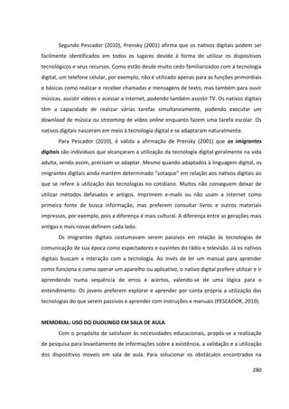 280
Segundo Pescador (2010), Prensky (2001) afirma que os nativos digitais podem ser
facilmente identificados em todos os lugares devido à forma de utilizar os dispositivos
tecnológicos e seus recursos. Como estão desde muito cedo familiarizados com a tecnologia
digital, um telefone celular, por exemplo, não é utilizado apenas para as funções primordiais
e básicas como realizar e receber chamadas e mensagens de texto, mas também para ouvir
músicas, assistir vídeos e acessar a internet, podendo também assistir TV. Os nativos digitais
têm a capacidade de realizar várias tarefas simultaneamente, podendo executar um
download de música ou streaming de vídeo online enquanto fazem uma tarefa escolar. Os
nativos digitais nasceram em meio à tecnologia digital e se adaptaram naturalmente.
Para Pescador (2010), é válida a afirmação de Prensky (2001) que os imigrantes
digitais são indivíduos que alcançaram a utilização da tecnologia digital geralmente na vida
adulta, sendo assim, precisam se adaptar. Mesmo quando adaptados à linguagem digital, os
imigrantes digitais ainda mantém determinado “sotaque” em relação aos nativos digitais ao
que se refere à utilização das tecnologias no cotidiano. Muitos não conseguem deixar de
utilizar métodos defasados e antigos. Imprimem e-mails ou não usam a internet como
primeira fonte de busca informação, mas preferem consultar livros e outros materiais
impressos, por exemplo, pois a diferença é mais cultural. A diferença entre as gerações mais
antigas e mais novas definem cada lado.
Os imigrantes digitais costumavam serem passivos em relação às tecnologias de
comunicação de sua época como espectadores e ouvintes do rádio e televisão. Já os nativos
digitais buscam a interação com a tecnologia. Ao invés de ler um manual para aprender
como funciona e como operar um aparelho ou aplicativo, o nativo digital prefere utilizar e ir
aprendendo numa sequência de erros e acertos, valendo-se de uma lógica para o
entendimento. Os jovens preferem explorar e aprender por conta própria a utilização das
tecnologias do que serem passivos e aprender com instruções e manuais (PESCADOR, 2010).
MEMORIAL: USO DO DUOLINGO EM SALA DE AULA
Com o propósito de satisfazer às necessidades educacionais, propôs-se a realização
de pesquisa para levantamento de informações sobre a existência, a validação e a utilização
dos dispositivos moveis em sala de aula. Para solucionar os obstáculos encontrados na
 