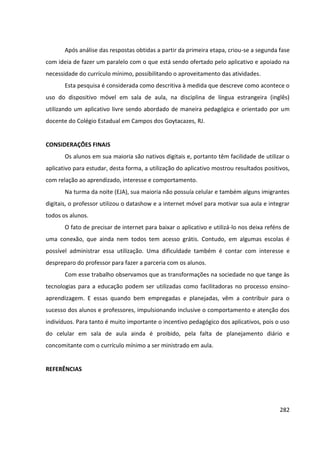 282
Após análise das respostas obtidas a partir da primeira etapa, criou-se a segunda fase
com ideia de fazer um paralelo com o que está sendo ofertado pelo aplicativo e apoiado na
necessidade do currículo mínimo, possibilitando o aproveitamento das atividades.
Esta pesquisa é considerada como descritiva à medida que descreve como acontece o
uso do dispositivo móvel em sala de aula, na disciplina de língua estrangeira (inglês)
utilizando um aplicativo livre sendo abordado de maneira pedagógica e orientado por um
docente do Colégio Estadual em Campos dos Goytacazes, RJ.
CONSIDERAÇÕES FINAIS
Os alunos em sua maioria são nativos digitais e, portanto têm facilidade de utilizar o
aplicativo para estudar, desta forma, a utilização do aplicativo mostrou resultados positivos,
com relação ao aprendizado, interesse e comportamento.
Na turma da noite (EJA), sua maioria não possuía celular e também alguns imigrantes
digitais, o professor utilizou o datashow e a internet móvel para motivar sua aula e integrar
todos os alunos.
O fato de precisar de internet para baixar o aplicativo e utilizá-lo nos deixa reféns de
uma conexão, que ainda nem todos tem acesso grátis. Contudo, em algumas escolas é
possível administrar essa utilização. Uma dificuldade também é contar com interesse e
despreparo do professor para fazer a parceria com os alunos.
Com esse trabalho observamos que as transformações na sociedade no que tange às
tecnologias para a educação podem ser utilizadas como facilitadoras no processo ensino-
aprendizagem. E essas quando bem empregadas e planejadas, vêm a contribuir para o
sucesso dos alunos e professores, impulsionando inclusive o comportamento e atenção dos
indivíduos. Para tanto é muito importante o incentivo pedagógico dos aplicativos, pois o uso
do celular em sala de aula ainda é proibido, pela falta de planejamento diário e
concomitante com o currículo mínimo a ser ministrado em aula.
REFERÊNCIAS
 