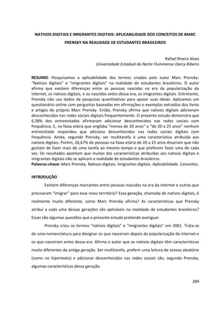 284
NATIVOS DIGITAIS E IMIGRANTES DIGITAIS: APLICABILIDADE DOS CONCEITOS DE MARC
PRENSKY NA REALIDADE DE ESTUDANTES BRASILEIROS
Rafael Rivera Alves
Universidade Estadual do Norte Fluminense Darcy Ribeiro
RESUMO: Pesquisamos a aplicabilidade dos termos criados pelo autor Marc Prensky:
“Nativos digitais” e “imigrantes digitais” na realidade de estudantes brasileiros. O autor
afirma que existem diferenças entre as pessoas nascidas na era da popularização da
internet, os nativos digitais, e os nascidos antes dessa era, os imigrantes digitais. Entretanto,
Prensky não usa dados de pesquisas quantitativas para apoiar suas ideias. Aplicamos um
questionário online com perguntas baseadas em afirmações e exemplos extraídos dos livros
e artigos do próprio Marc Prensky. Então, Prensky afirma que nativos digitais adicionam
desconhecidos nas redes sociais digitais frequentemente. O presente estudo demonstra que
6,38% dos entrevistados afirmaram adicionar desconhecidos nas redes sociais com
frequência. E, na faixa etária que engloba “menos de 20 anos” e “de 20 a 25 anos” nenhum
entrevistado respondeu que adiciona desconhecidos nas redes sociais digitais com
frequência. Ainda, segundo Prensky, ser multitarefa é uma característica atribuída aos
nativos digitais. Porém, 26,67% de pessoas na faixa etária de 20 a 25 anos disseram que não
gostam de fazer mais de uma tarefa ao mesmo tempo e que preferem fazer uma de cada
vez. Os resultados apontam que muitas das características atribuídas aos nativos digitais e
imigrantes digitais não se aplicam a realidade de estudantes brasileiros.
Palavras-chave: Marc Prensky. Nativos digitais. Imigrantes digitais. Aplicabilidade. Conceitos.
INTRODUÇÃO
Existem diferenças marcantes entre pessoas nascidas na era da internet e outras que
precisaram “imigrar” para esse novo território? Essa geração, chamada de nativos digitais, é
realmente muito diferente, como Marc Prensky afirma? As características que Prensky
atribui a cada uma dessas gerações são aplicáveis na realidade de estudantes brasileiros?
Essas são algumas questões que o presente estudo pretende averiguar.
Prensky criou os termos “nativos digitais” e “imigrantes digitais” em 2001. Trata-se
de uma nomenclatura para designar os que nasceram depois da popularização da internet e
os que nasceram antes dessa era. Afirma o autor que os nativos digitais têm características
muito diferentes da antiga geração. Ser multitarefa, preferir uma leitura de acesso aleatório
(como no hipertexto) e adicionar desconhecidos nas redes sociais são, segundo Prensky,
algumas características dessa geração.
 