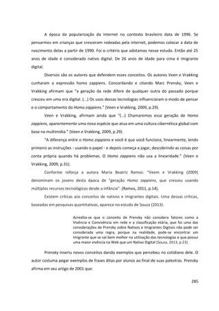 285
A época da popularização da internet no contexto brasileiro data de 1996. Se
pensarmos em crianças que cresceram rodeadas pela internet, podemos colocar a data de
nascimento delas a partir de 1990. Foi o critério que adotamos nesse estudo. Então até 25
anos de idade é considerado nativo digital. De 26 anos de idade para cima é imigrante
digital.
Diversos são os autores que defendem esses conceitos. Os autores Veen e Vrakking
cunharam a expressão homo zappiens. Concordando e citando Marc Prensky, Veen e
Vrakking afirmam que “a geração da rede difere de qualquer outra do passado porque
cresceu em uma era digital. (...) Os usos dessas tecnologias influenciaram o modo de pensar
e o comportamento do Homo zappiens.” (Veen e Vrakking, 2009, p.29).
Veen e Vrakking, afirmam ainda que “(...) Chamaremos essa geração de Homo
zappiens, aparentemente uma nova espécie que atua em uma cultura cibernética global com
base na multimídia.” (Veen e Vrakking, 2009, p.29).
“A diferença entre o Homo zappiens e você é que você funciona, linearmente, lendo
primeiro as instruções - usando o papel - e depois começa a jogar, descobrindo as coisas por
conta própria quando há problemas. O Homo zappiens não usa a linearidade.” (Veen e
Vrakking, 2009, p.31).
Conforme reforça a autora Maria Beatriz Ramos: “Veem e Vrakking (2009)
denominam os jovens desta época de “geração Homo zappiens, que cresceu usando
múltiplos recursos tecnológicos desde a infância”. (Ramos, 2011, p.14).
Existem críticas aos conceitos de nativos e imigrantes digitais. Uma dessas críticas,
baseadas em pesquisas quantitativas, aparece no estudo de Souza (2013):
Acredita-se que o conceito de Prensky não considera fatores como a
Vivência e Convivência em rede e a classificação etária, que foi uma das
considerações de Prensky sobre Nativos e Imigrantes Digitais não pode ser
considerada uma regra, porque na realidade, pode-se encontrar um
Imigrante que se sai bem melhor na utilização das tecnologias e que possui
uma maior vivência na Web que um Nativo Digital (Souza, 2013, p.23).
Prensky inseriu novos conceitos dando exemplos que percebeu no cotidiano dele. O
autor costuma pegar exemplos de frases ditas por alunos ao final de suas palestras. Prensky
afirma em seu artigo de 2001 que:
 