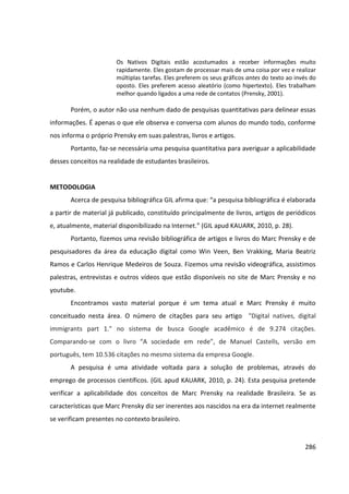 286
Os Nativos Digitais estão acostumados a receber informações muito
rapidamente. Eles gostam de processar mais de uma coisa por vez e realizar
múltiplas tarefas. Eles preferem os seus gráficos antes do texto ao invés do
oposto. Eles preferem acesso aleatório (como hipertexto). Eles trabalham
melhor quando ligados a uma rede de contatos (Prensky, 2001).
Porém, o autor não usa nenhum dado de pesquisas quantitativas para delinear essas
informações. É apenas o que ele observa e conversa com alunos do mundo todo, conforme
nos informa o próprio Prensky em suas palestras, livros e artigos.
Portanto, faz-se necessária uma pesquisa quantitativa para averiguar a aplicabilidade
desses conceitos na realidade de estudantes brasileiros.
METODOLOGIA
Acerca de pesquisa bibliográfica GIL afirma que: “a pesquisa bibliográfica é elaborada
a partir de material já publicado, constituído principalmente de livros, artigos de periódicos
e, atualmente, material disponibilizado na Internet.” (GIL apud KAUARK, 2010, p. 28).
Portanto, fizemos uma revisão bibliográfica de artigos e livros do Marc Prensky e de
pesquisadores da área da educação digital como Win Veen, Ben Vrakking, Maria Beatriz
Ramos e Carlos Henrique Medeiros de Souza. Fizemos uma revisão videográfica, assistimos
palestras, entrevistas e outros vídeos que estão disponíveis no site de Marc Prensky e no
youtube.
Encontramos vasto material porque é um tema atual e Marc Prensky é muito
conceituado nesta área. O número de citações para seu artigo "Digital natives, digital
immigrants part 1." no sistema de busca Google acadêmico é de 9.274 citações.
Comparando-se com o livro “A sociedade em rede”, de Manuel Castells, versão em
português, tem 10.536 citações no mesmo sistema da empresa Google.
A pesquisa é uma atividade voltada para a solução de problemas, através do
emprego de processos científicos. (GIL apud KAUARK, 2010, p. 24). Esta pesquisa pretende
verificar a aplicabilidade dos conceitos de Marc Prensky na realidade Brasileira. Se as
características que Marc Prensky diz ser inerentes aos nascidos na era da internet realmente
se verificam presentes no contexto brasileiro.
 