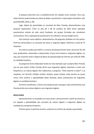 287
A pesquisa descritiva visa o estabelecimento de relações entre variáveis. Para isso,
utiliza técnicas padronizadas de coleta de dados: questionário e observação sistemática. (GIL
apud KAUARK, 2010, p, 28).
Logo, depois de apreendidos os conceitos de Marc Prensky, desenvolvemos uma
pesquisa exploratória. Entre os dias 04 e 08 de outubro de 2014 foram aplicados
questionários através da rede social Facebook, em grupos formados por estudantes
universitários. Para a aplicação do questionário, foi utilizado o serviço Google Forms.
Para alcançar nosso objetivo, desenvolvemos 28 perguntas divididas em três partes:
Perfil do entrevistado e os conceitos de nativo e imigrante digital. Colhemos o total de 47
respostas.
Os critérios usados para definir o universo da pesquisa foram estes: alunos de 18 a 40
anos, graduandos, mestrandos e doutorandos. O que incluí nativos e imigrantes digitais, ou
seja, que nasceram antes e depois da época da popularização da internet, por volta de 1996,
na realidade brasileira.
As perguntas foram elaboradas tendo em vista exemplos que o próprio Marc Prensky
usa em seus textos. Então, Prensky afirma que imigrantes digitais imprimem e-mails com
frequência e os nativos digitais não. Elaboramos a pergunta: “Você imprime e-mails?” e as
respostas, em formato múltipla escolha: Sempre, quase sempre, toda semana ou quase
nunca. Para verificar a aplicabilidade deste exemplo, desta característica de imigrantes
digitais na realidade brasileira.
De forma semelhante, criamos uma pergunta para averiguar cada características que
Prensky atribui aos nativos digitais e aos imigrantes digitais.
RESULTADOS
Apresentaremos os resultados em duas partes: primeiramente o perfil da amostra e
em seguida a aplicabilidade dos conceitos de nativos digitais e imigrantes digitais na
realidade de estudantes brasileiros.
Primeira parte: O perfil da amostra, conforme os critérios de seleção supracitados.
 