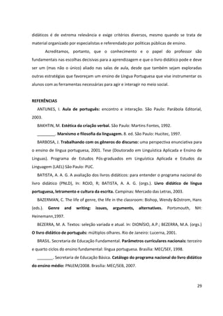 29
didáticos é de extrema relevância e exige critérios diversos, mesmo quando se trata de
material organizado por especialistas e referendado por políticas públicas de ensino.
Acreditamos, portanto, que o conhecimento e o papel do professor são
fundamentais nas escolhas decisivas para a aprendizagem e que o livro didático pode e deve
ser um (mas não o único) aliado nas salas de aula, desde que também sejam exploradas
outras estratégias que favoreçam um ensino de Língua Portuguesa que vise instrumentar os
alunos com as ferramentas necessárias para agir e interagir no meio social.
REFERÊNCIAS
ANTUNES, I. Aula de português: encontro e interação. São Paulo: Parábola Editorial,
2003.
BAKHTIN, M. Estética da criação verbal. São Paulo: Martins Fontes, 1992.
________. Marxismo e filosofia da linguagem. 8. ed. São Paulo: Hucitec, 1997.
BARBOSA, J. Trabalhando com os gêneros do discurso: uma perspectiva enunciativa para
o ensino de língua portuguesa, 2001. Tese (Doutorado em Linguística Aplicada e Ensino de
Línguas). Programa de Estudos Pós-graduados em Linguística Aplicada e Estudos da
Linguagem (LAEL) São Paulo: PUC.
BATISTA, A. A. G. A avaliação dos livros didáticos: para entender o programa nacional do
livro didático (PNLD), In: ROJO, R; BATISTA, A. A. G. (orgs.). Livro didático de língua
portuguesa, letramento e cultura da escrita. Campinas: Mercado das Letras, 2003.
BAZERMAN, C. The life of genre, the life in the classroom: Bishop, Wendy &Ostrom, Hans
(eds.). Genre and writing: issues, arguments, alternatives. Portsmouth, NH:
Heinemann,1997.
BEZERRA, M. A. Textos: seleção variada e atual. In: DIONÍSIO, A.P.; BEZERRA, M.A. (orgs.)
O livro didático de português: múltiplos olhares. Rio de Janeiro: Lucerna, 2001.
BRASIL. Secretaria de Educação Fundamental. Parâmetros curriculares nacionais: terceiro
e quarto ciclos do ensino fundamental: língua portuguesa. Brasília: MEC/SEF, 1998.
_______. Secretaria de Educação Básica. Catálogo do programa nacional do livro didático
do ensino médio: PNLEM/2008. Brasília: MEC/SEB, 2007.
 