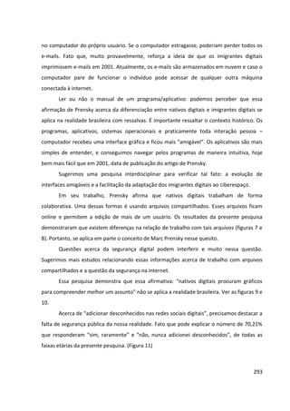 293
no computador do próprio usuário. Se o computador estragasse, poderiam perder todos os
e-mails. Fato que, muito provavelmente, reforça a ideia de que os imigrantes digitais
imprimissem e-mails em 2001. Atualmente, os e-mails são armazenados em nuvem e caso o
computador pare de funcionar o indivíduo pode acessar de qualquer outra máquina
conectada à internet.
Ler ou não o manual de um programa/aplicativo: podemos perceber que essa
afirmação de Prensky acerca da diferenciação entre nativos digitais e imigrantes digitais se
aplica na realidade brasileira com ressalvas. É importante ressaltar o contexto histórico. Os
programas, aplicativos, sistemas operacionais e praticamente toda interação pessoa –
computador recebeu uma interface gráfica e ficou mais “amigável”. Os aplicativos são mais
simples de entender, e conseguimos navegar pelos programas de maneira intuitiva, hoje
bem mais fácil que em 2001, data de publicação do artigo de Prensky.
Sugerimos uma pesquisa interdisciplinar para verificar tal fato: a evolução de
interfaces amigáveis e a facilitação da adaptação dos imigrantes digitais ao ciberespaço.
Em seu trabalho, Prensky afirma que nativos digitais trabalham de forma
colaborativa. Uma dessas formas é usando arquivos compartilhados. Esses arquivos ficam
online e permitem a edição de mais de um usuário. Os resultados da presente pesquisa
demonstraram que existem diferenças na relação de trabalho com tais arquivos (figuras 7 e
8). Portanto, se aplica em parte o conceito de Marc Prensky nesse quesito.
Questões acerca da segurança digital podem interferir e muito nessa questão.
Sugerimos mais estudos relacionando essas informações acerca de trabalho com arquivos
compartilhados e a questão da segurança na internet.
Essa pesquisa demonstra que essa afirmativa: “nativos digitais procuram gráficos
para compreender melhor um assunto” não se aplica a realidade brasileira. Ver as figuras 9 e
10.
Acerca de “adicionar desconhecidos nas redes sociais digitais”, precisamos destacar a
falta de segurança pública da nossa realidade. Fato que pode explicar o número de 70,21%
que responderam “sim, raramente” e “não, nunca adicionei desconhecidos”, de todas as
faixas etárias da presente pesquisa. (Figura 11)
 