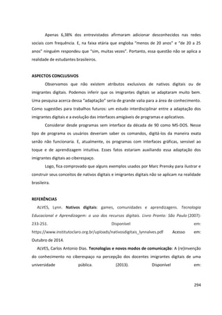 294
Apenas 6,38% dos entrevistados afirmaram adicionar desconhecidos nas redes
sociais com frequência. E, na faixa etária que engloba “menos de 20 anos” e “de 20 a 25
anos” ninguém respondeu que “sim, muitas vezes”. Portanto, essa questão não se aplica a
realidade de estudantes brasileiros.
ASPECTOS CONCLUSIVOS
Observamos que não existem atributos exclusivos de nativos digitais ou de
imigrantes digitais. Podemos inferir que os imigrantes digitais se adaptaram muito bem.
Uma pesquisa acerca dessa “adaptação” seria de grande valia para a área de conhecimento.
Como sugestões para trabalhos futuros: um estudo interdisciplinar entre a adaptação dos
imigrantes digitais e a evolução das interfaces amigáveis de programas e aplicativos.
Considerar desde programas sem interface da década de 90 como MS-DOS. Nesse
tipo de programa os usuários deveriam saber os comandos, digitá-los da maneira exata
senão não funcionaria. E, atualmente, os programas com interfaces gráficas, sensível ao
toque e de aprendizagem intuitiva. Esses fatos estariam auxiliando essa adaptação dos
imigrantes digitais ao ciberespaço.
Logo, fica comprovado que alguns exemplos usados por Marc Prensky para ilustrar e
construir seus conceitos de nativos digitais e imigrantes digitais não se aplicam na realidade
brasileira.
REFERÊNCIAS
ALVES, Lynn. Nativos digitais: games, comunidades e aprendizagens. Tecnologia
Educacional e Aprendizagem: o uso dos recursos digitais. Livro Pronto: São Paulo (2007):
233-251. Disponível em:
https://www.institutoclaro.org.br/uploads/nativosdigitais_lynnalves.pdf Acesso em:
Outubro de 2014.
ALVES, Carlos Antonio Dias. Tecnologias e novos modos de comunicação: A (re)invenção
do conhecimento no ciberespaço na percepção dos docentes imigrantes digitais de uma
universidade pública. (2013). Disponível em:
 