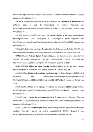 295
http://www.pgcl.uenf.br/2013/pdf/Carlos%20Ant%C3%B4nio%20Dias%20Alves%202013.pdf
Acesso em: Outubro de 2014.
ANDRADE, Anderson Monteiro e MEDEIROS, Hercílio de. Imigrantes e Nativos Dgitais:
reflexões sobre o uso da Língua(gem) no Twitter. Disponível em:
http://www.gelne.org.br/Site/arquivostrab/872-SP_LING_TEC_AM_HDM.pdf Acesso em:
Outubro de 2014.
COELHO, Patricia; FARIAS. Margarida. Os nativos digitais e as novas competências
tecnológicas. Texto Livre: Linguagem e Tecnologia 5.2 (2012).Disponível em:
http://www.periodicos.letras.ufmg.br/index.php/textolivre/article/view/2049 Acesso em:
Outubro de 2014.
FOLHA UOL. Entrevista com Marc Prensky. http://m.folha.uol.com.br/saber/983798-leia-
entrevista-do-autor-da-expressao-imigrantes-digitais.html Acesso em: Outubro de 2014.
LEMOS, Silvana. Nativos digitais X aprendizagens: um desafio para a escola. Boletim
Técnico do SENAC. Revista da Educação Profissional 35.3 (2009). Disponível em:
http://www.senac.br/BTS/353/artigo-04.pdf Acesso em: Outubro de 2014.
MARC PRENSKY. Vídeos de Marc Prensky: Seção de vídeos do site de Marc Prensky:
http://marcprensky.com/marcs-idea-videos/ Acesso em: Outubro de 2014.
PRENSKY, Marc. Digital natives, digital immigrants part 1. On the horizon 9.5 (2001): 1-6.
Disponível em: http://www.marcprensky.com/writing/Prensky%20-
%20Digital%20Natives,%20Digital%20Immigrants%20-%20Part1.pdf Acesso em: Outubro de
2014.
PRENSKY, Marc. Listen to the natives. Educational leadership 63.4 (2005).Disponível em:
http://www.ascd.org/ASCD/pdf/journals/ed_lead/el200512_prensky.pdf Acesso em:
Outubro de 2014.
PRENSKY, Marc. Engage Me or Enrage Me: What Today's Learners Demand." Educause
review 40.5 (2005): 60. Disponível em: https://net.educause.edu/ir/library/pdf/erm0553.pdf
Acesso em: Outubro de 2014.
PRENSKY, Marc. H. Sapiens digital: From digital immigrants and digital natives to digital
wisdom. Innovate: journal of online education 5.3 (2009). Disponível em:
http://www.wisdompage.com/Prensky01.html Acesso em: Setembro de 2014.
 