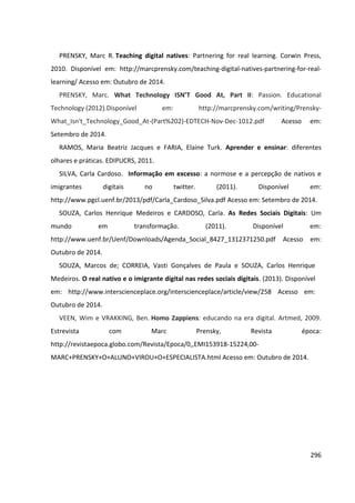 296
PRENSKY, Marc R. Teaching digital natives: Partnering for real learning. Corwin Press,
2010. Disponível em: http://marcprensky.com/teaching-digital-natives-partnering-for-real-
learning/ Acesso em: Outubro de 2014.
PRENSKY, Marc. What Technology ISN’T Good At, Part II: Passion. Educational
Technology (2012).Disponível em: http://marcprensky.com/writing/Prensky-
What_Isn't_Technology_Good_At-(Part%202)-EDTECH-Nov-Dec-1012.pdf Acesso em:
Setembro de 2014.
RAMOS, Maria Beatriz Jacques e FARIA, Elaine Turk. Aprender e ensinar: diferentes
olhares e práticas. EDIPUCRS, 2011.
SILVA, Carla Cardoso. Informação em excesso: a normose e a percepção de nativos e
imigrantes digitais no twitter. (2011). Disponível em:
http://www.pgcl.uenf.br/2013/pdf/Carla_Cardoso_Silva.pdf Acesso em: Setembro de 2014.
SOUZA, Carlos Henrique Medeiros e CARDOSO, Carla. As Redes Sociais Digitais: Um
mundo em transformação. (2011). Disponível em:
http://www.uenf.br/Uenf/Downloads/Agenda_Social_8427_1312371250.pdf Acesso em:
Outubro de 2014.
SOUZA, Marcos de; CORREIA, Vasti Gonçalves de Paula e SOUZA, Carlos Henrique
Medeiros. O real nativo e o imigrante digital nas redes sociais digitais. (2013). Disponível
em: http://www.interscienceplace.org/interscienceplace/article/view/258 Acesso em:
Outubro de 2014.
VEEN, Wim e VRAKKING, Ben. Homo Zappiens: educando na era digital. Artmed, 2009.
Estrevista com Marc Prensky, Revista época:
http://revistaepoca.globo.com/Revista/Epoca/0,,EMI153918-15224,00-
MARC+PRENSKY+O+ALUNO+VIROU+O+ESPECIALISTA.html Acesso em: Outubro de 2014.
 