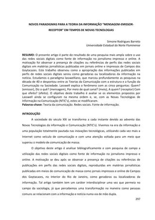 297
NOVOS PARADIGMAS PARA A TEORIA DA INFORMAÇÃO “MENSAGEM-EMISSOR-
RECEPTOR” EM TEMPOS DE NOVAS TECNOLOGIAS
Simone Rodrigues Barreto
Universidade Estadual do Norte Fluminense
RESUMO: O presente artigo é parte do resultado de uma pesquisa mais ampla sobre o uso
das redes sociais digitais como fonte de informação no jornalismo impresso e online. A
motivação foi observar a presença de citações ou referências de perfis das redes sociais
digitais em matérias jornalísticas publicadas em jornais online e impressos de Campos dos
Goytacazes. Este trabalho observou como a apropriação das informações publicadas em
perfis de redes sociais digitais serviu como geradoras ou localizadoras da informação na
notícia. Estudamos o paradigma lasswelliano, que marcou profundamente as pesquisas na
década de 40 e despontou entre as Teorias da Comunicação com a estrutura e a função da
Comunicação na Sociedade. Lasswell explica o fenômeno com as cinco perguntas: Quem?
(emissor), Diz o quê? (mensagem), Por meio de qual canal? (meio), A quem? (receptor) Com
que efeito? (efeito). O objetivo deste trabalho é avaliar se os elementos propostos por
Lasswell ainda se configuram na mesma ordem e, se, com as Novas Tecnologias de
Informação na Comunicação (NTIC’s), estes se modificaram.
Palavras-chave: Teoria da comunicação. Redes sociais. Fonte de informação.
INTRODUÇÃO
A sociedade do século XXI se transforma a cada instante devido ao advento das
Novas Tecnologias da informação e Comunicação (NTIC’s). Vivemos na era da informação e
uma população totalmente pautada nas inovações tecnológicas, utilizando cada vez mais a
Internet como veículo de comunicação e com uma atenção voltada para um meio que
superou o modelo de comunicação de massa.
O objetivo deste artigo é analisar bibliograficamente e com pesquisa de campo a
utilização das redes sociais digitais como fonte de informação no jornalismo impresso e
online. A motivação se deu após se observar a presença de citações ou referências de
publicações em perfis das redes sociais digitais, reproduzidas em matérias jornalísticas
publicadas em meios de comunicação de massa como jornais impressos e online de Campos
dos Goytacazes, no Interior do Rio de Janeiro, como geradoras ou localizadoras da
informação. Tal artigo também tem um caráter interdisciplinar uma vez que permeia no
campo da sociologia, já que percebemos uma transformação na maneira como pessoas
comuns se relacionam com a informação e notícia numa via de mão dupla.
 