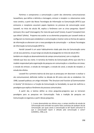 298
Partimos e comparamos a comunicação a partir dos elementos comunicacionais
lasswelliano, que define e delimita a mensagem, emissor e receptor e a observamos neste
novo cenário, a partir das Novas Tecnologias de Informação na Comunicação (NTIC’s) que
emissores e receptores assumem papeis bipolares no processo de comunicação social.
Lasswell, no início do século XX, explica o fenômeno com as cinco perguntas: Quem?
(emissor), Diz o quê? (mensagem), Por meio de qual canal? (meio), A quem? (receptor) Com
que efeito? (efeito). Propomo-nos avaliar se os elementos propostos por Lasswell ainda se
configuram na mesma para estabelecer a comunicação e mostrar como as formas de captura
de informação se alteraram com o novo paradigma de comunicação — as Novas Tecnologias
de Informação na Comunicação (NTIC’s).
Harold Lasswell é um autor habitualmente citado pela área da Comunicação como
um de seus pioneiros, no que tange ao estudo da propaganda no início do século XX e
também em relação ao desenvolvimento do campo comunicacional, com a criação do
método que leva seu nome. A narrativa da história da Comunicação afirma que este foi o
modelo responsável pela organização da pesquisa em comunicação e a classificou em áreas:
o estudo do emissor, o estudo da mensagem, o estudo do canal, o estudo do receptor, o
estudo dos efeitos.
Lasswell foi o primeiro teórico da área que se preocupou em descrever e analisar o
ato comunicacional, definindo melhor na década de 40 como este ato se estabelece. Em
1948, Lasswell publicou um artigo intitulado “The Structure and Function of Communication
in Society” (A Estrutura e a Função da Comunicação na Sociedade), no qual ele reafirma o
paradigma que explica o fenômeno do processo comunicativo.
A partir daí, o teórico define as cinco perguntas-programa que se tornaram
paradigma para as pesquisas em Comunicação. Toda a tradição de pesquisa em
Comunicação se organizou a partir dessas perguntas.
[...] como desenvolvido nos últimos anos, o campo científico do estudo da
comunicação está centrado nas quatro fases sucessivas de qualquer ato de
comunicação: por quais canais a comunicação se dá? Quem comunica? O
que é comunicado? Quem é afetado pela comunicação e como?
(LASSWELL, 1946, p.3).
 