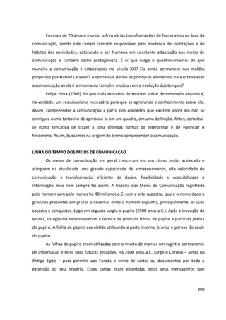 299
Em mais de 70 anos o mundo sofreu várias transformações de forma veloz na área da
comunicação, sendo este campo também responsável pela mudança de civilizações e de
hábitos das sociedades, colocando o ser humano em constante adaptação aos meios de
comunicação e também como protagonista. É aí que surge o questionamento: de que
maneira a comunicação é estabelecida no século XXI? Ela ainda permanece nos moldes
propostos por Harold Lasswell? A teoria que define os principais elementos para estabelecer
a comunicação ainda é a mesma ou também mudou com a evolução dos tempos?
Felipe Pena (2006) diz que toda tentativa de teorizar sobre determinado assunto é,
na verdade, um reducionismo necessário para que se aprofunde o conhecimento sobre ele.
Assim, compreender a comunicação a partir dos conceitos que existem sobre ela não se
configura numa tentativa de aprisioná-la em um quadro, em uma definição. Antes, constitui-
se numa tentativa de trazer à tona diversas formas de interpretar e de vivenciar o
fenômeno. Assim, buscamos na origem do termo compreender a comunicação.
LINHA DO TEMPO DOS MEIOS DE COMUNICAÇÃO
Os meios de comunicação em geral cresceram em um ritmo muito acelerado e
atingiram na atualidade uma grande capacidade de armazenamento, alta velocidade de
comunicação e transformação eficiente de dados, flexibilidade e acessibilidade à
informação, mas nem sempre foi assim. A história dos Meios de Comunicação registrada
pelo homem vem pelo menos há 40 mil anos a.C. com a arte rupestre, que é o nome dado a
gravuras presentes em grutas e cavernas onde o homem expunha, principalmente, as suas
caçadas e conquistas. Logo em seguida surgiu o papiro (2500 anos a.C.). Após a invenção da
escrita, os egípcios desenvolveram a técnica de produzir folhas de papiro a partir da planta
de papiro. A folha de papiro era obtida utilizando a parte interna, branca e porosa do caule
do papiro.
As folhas de papiro eram utilizadas com o intuito de manter um registro permanente
de informação e reter para futuras gerações. Há 2400 anos a.C. surge o Correio – ainda no
Antigo Egito – para permitir aos Faraós o envio de cartas ou documentos por toda a
extensão do seu Império. Essas cartas eram expedidas pelos seus mensageiros que
 