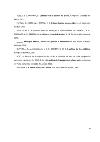 30
DOLZ, J. e SCHNEUWLY, B. Gêneros orais e escritos na escola. Campinas: Mercado das
Letras, 2011.
FREITAG, B.; COSTA, W.F.; MOTTA, V. R. O livro didático em questão. 3. ed. São Paulo:
Cortez, 1993.
MARCUSCHI, L. A. Gêneros textuais: definição e funcionalidade. In: DIONÍSIO, A. P.;
MACHADO, A. R.; BEZERRA, M. A. Gêneros textuais & ensino. 4. ed. Rio de Janeiro: Lucerna,
2005.
______. Produção textual, análise de gêneros e compreensão. São Paulo: Parábola
Editorial, 2008.
OLIVEIRA, J. B. A.; GUIMARÃES, S. D. P.; BOMÉNY, H. M. B. A política do livro didático.
Campinas: Summus, 1984.
ROJO, R. Modos de transposição dos PCNs às práticas de sala de aula: progressão
curricular e projetos. In: ROJO, R. (org.) A prática da linguagem em sala de aula: praticando
os PCNs. Campinas: Mercado das Letras, 2000.
VIGOTSKY, V. A formação social da mente. São Paulo: Martins Fontes, 2007.
 