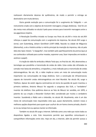 300
realizavam diariamente dezenas de quilômetros, de modo a permitir a entrega ao
destinatário sem muita demora.
Outra grande evolução para a comunicação foi o surgimento do Telégrafo — um
instrumento criado com o objetivo de transmitir mensagens a longas distâncias. Este foi um
dos meios mais utilizados no século II pelo povo romano para transmitir mensagens entre o
seu gigantesco império.
A Revolução Científica iniciada na Europa nos finais do séc.XVI e início do séc.XVII
reforçou o papel da comunicação com o surgimento da imprensa. No século XVII surge o
Jornal, com Gutemberg, Johann Gensfleish (1397-1468). Nascido na cidade de Móguncia
(Alemanha), a ele a história atribui o mérito principal da invenção da imprensa, não só pela
ideia dos tipos móveis -"a tipografia", mas também pelo aperfeiçoamento da prensa (que já
era conhecida e utilizada para cunhar moedas, espremer uvas, fazer impressões em tecido e
acetinar o papel).
A criação do rádio foi atribuída a Nikola Tesla que, no final do séc. XIX, desenvolveu a
tecnologia que possibilita a transmissão de ondas de rádio. Estas ondas são refratadas na
camada mais baixa da atmosfera, a troposfera, a mais indicada para a transmissão de ondas
eletromagnéticas. No séc. XX, o rádio impõe-se como um meio de comunicação muito
importante nas comunicações de longa distância. Com a construção de infraestruturas
capazes de transmitir ondas eletromagnéticas em nível Mundial. No século XX, surge o
Telefone. Apesar de existir alguma controvérsia em torno da questão de quem inventou o
primeiro telefone, Antonio Meucci foi segundo o congresso dos EUA, o "verdadeiro"
inventor do telefone. Esta polêmica deve-se ao fato de Meucci ter vendido, em 1870, a
patente da sua criação a Alexander Graham Bell, considerado por muitos o verdadeiro
inventor. Sucedendo o Rádio vem a televisão, no século XX. Atualmente, este é um dos
meios de comunicação mais requisitados visto que, quase diariamente, existem novas e
melhores opções disponíveis para quem quer usufruir de um home cinema privado, divertir-
se no seu tempo livre ou apenas manter-se informado.
Também no século XX surge a Internet. Definida como uma rede que reúne todos os
dispositivos ligados a esta. Este mecanismo permite que aparelhos comuniquem e
compartilhem informações entre eles. Hoje em dia, a Internet, além de permitir acesso a
 