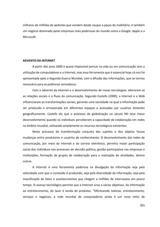 301
milhares de milhões de websites que vendem desde roupas a peças de mobiliário, é também
um negócio dominado pelas empresas mais poderosas do mundo como a Google, Apple e a
Microsoft.
ADVENTO DA INTERNET
A partir dos anos 2000 é quase impossível pensar na vida ou em comunicação sem a
utilização de computadores e a Internet, mas essa ferramenta que é essencial hoje só nos foi
apresentada após a Segunda Guerra Mundial, com a difusão das informações, que se tornou
necessária para as potências vencedoras.
Com o advento da Internet e o desenvolvimento de novas tecnologias, alteraram-se
as relações sociais e o fluxo da comunicação. Segundo Castells (2000), a Internet e a Web
influenciaram as transformações sociais, gerando uma sociedade na qual a informação pode
ser produzida e armazenada em diferentes espaços e acessadas por usuários distantes
geograficamente. Castells diz que o processo de globalização no século XXI teve maior
desenvolvimento quando os indivíduos perceberam a capacidade de colaboração em redes
no âmbito mundial, utilizando amplamente os recursos tecnológicos existentes.
Neste processo de transformação conjunta dos sujeitos e dos objetos houve
mudanças entre produtores e usuários de conhecimento. O desenvolvimento das redes de
comunicação, por meio da Internet e do correio eletrônico, permitiu maior participação
social dos indivíduos nos processos de decisão política; gestão participativa nas empresas e
instituições; formação de grupos de colaboração para a realização de atividades, dentre
outras.
A Internet é uma ferramenta poderosa na divulgação da informação seja pela
velocidade com que o conteúdo é produzido, seja pela diversidade da informação, seja pela
massificação de fatos e acontecimentos que chegam a milhões de internautas em pouco
tempo. O avanço tecnológico permite que a Internet sirva a vários objetivos, da informação
ao entretenimento, do lazer à venda de produtos. “Oferecendo notícias, entretenimento,
serviços e negócios, a rede mundial de computadores ainda é um novo meio de
 