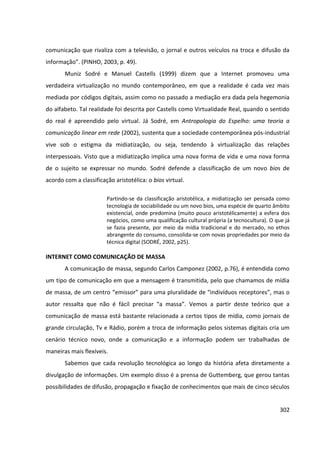 302
comunicação que rivaliza com a televisão, o jornal e outros veículos na troca e difusão da
informação”. (PINHO, 2003, p. 49).
Muniz Sodré e Manuel Castells (1999) dizem que a Internet promoveu uma
verdadeira virtualização no mundo contemporâneo, em que a realidade é cada vez mais
mediada por códigos digitais, assim como no passado a mediação era dada pela hegemonia
do alfabeto. Tal realidade foi descrita por Castells como Virtualidade Real, quando o sentido
do real é apreendido pelo virtual. Já Sodré, em Antropologia do Espelho: uma teoria a
comunicação linear em rede (2002), sustenta que a sociedade contemporânea pós-industrial
vive sob o estigma da midiatização, ou seja, tendendo à virtualização das relações
interpessoais. Visto que a midiatização implica uma nova forma de vida e uma nova forma
de o sujeito se expressar no mundo. Sodré defende a classificação de um novo bios de
acordo com a classificação aristotélica: o bios virtual.
Partindo-se da classificação aristotélica, a midiatização ser pensada como
tecnologia de sociabilidade ou um novo bios, uma espécie de quarto âmbito
existencial, onde predomina (muito pouco aristotélicamente) a esfera dos
negócios, como uma qualificação cultural própria (a tecnocultura). O que já
se fazia presente, por meio da mídia tradicional e do mercado, no ethos
abrangente do consumo, consolida-se com novas propriedades por meio da
técnica digital (SODRÉ, 2002, p25).
INTERNET COMO COMUNICAÇÃO DE MASSA
A comunicação de massa, segundo Carlos Camponez (2002, p.76), é entendida como
um tipo de comunicação em que a mensagem é transmitida, pelo que chamamos de mídia
de massa, de um centro “emissor” para uma pluralidade de “indivíduos receptores”, mas o
autor ressalta que não é fácil precisar “a massa”. Vemos a partir deste teórico que a
comunicação de massa está bastante relacionada a certos tipos de mídia, como jornais de
grande circulação, Tv e Rádio, porém a troca de informação pelos sistemas digitais cria um
cenário técnico novo, onde a comunicação e a informação podem ser trabalhadas de
maneiras mais flexíveis.
Sabemos que cada revolução tecnológica ao longo da história afeta diretamente a
divulgação de informações. Um exemplo disso é a prensa de Guttemberg, que gerou tantas
possibilidades de difusão, propagação e fixação de conhecimentos que mais de cinco séculos
 