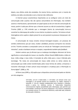303
depois, seus efeitos ainda são estudados. Da mesma forma, aconteceu com o invento do
telefone, do rádio e da televisão e com a Internet não é diferente.
A Internet possui características importantes ao se configurar como um meio de
comunicação onde usuários não são apenas consumidores de informação, mas também
autores e interlocutores, apresentando um papel oposto ao de um meio de comunicação de
massa, porém é cedo para afirmar que a Internet assume ou não tal característica. Eugênio
Trivinho (2003, p. 174) entende que a mensagem (teoria da comunicação) torna-se
suscetível no ciberespaço de acolher no seu interior os próprios usuários. Tal mistura virtual-
heterogênea entre sujeito e objeto jamais foi ou será possível no processo interpessoal e de
massa.
A comunicação de massa envolve emissor-mensagem-receptor, um processo de
sentido unidirecional, que por vezes, recebe o feedback, processo corriqueiro nos veículos
on-line. Trivinho considera o computador como um veículo de “televiagem comunicacional-
interativa”, sendo o hardware emissor e receptor, respondendo também pelo feedback.
Existem autores que já afirmam que as mudanças tecnológicas alteraram de forma
significativa a comunicação de massa e as classifica. Wilson Dizard (2000) divide a mídia em
duas: mídia antiga e nova mídia. A transição da velha mídia para a nova é liderada pela
tecnologia. “Os meios de comunicação de massa estão entres os vários setores da
comunicação que estão sendo transformados pelas novas formas de coletar, armazenas e
transmitir informação. O fator comum nessa transição é a mudança para a informação na
forma digital”. (2000, p. 24).
Já Pierre Levy (1999, p. 63) explica que o dispositivo comunicacional pode ser distinto
em três categorias:
Um-todos, um-um e todos-todos. 1- Um-todos: um emissor envia suas
mensagens a um grande número de receptores. Ex.: Rádio, imprensa e
televisão. 2- Um-um: relações estabelecidas entre indivíduo a indivíduo,
ponto a ponto. Ex.: telefone, correio. 3- Todos-todos: dispositivo
comunicacional original, possibilitado pelo ciberespaço, pois permite que
comunidades constituam de forma progressiva e de maneira cooperativa
um contexto comum. Ex. conferência eletrônica, wold wide web, ambiente
de educação à distância.
 