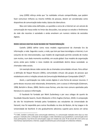 304
Levy (1999) reforça ainda que “as realidades virtuais compartilhadas, que podem
fazer comunicar milhares ou mesmo milhões de pessoas, devem ser consideradas como
dispositivos de comunicação todos-todos, típicos da cibercultura.
Mas com todas estas definições, as questões a cerca de a Internet ser um veículo de
comunicação de massa estão no limiar das discussões, isso porque os estudos e fenômenos
da rede são recentes à sociedade e ainda envolvem um numero relativo de excluídos
digitais.
REDES SOCIAIS DIGITAIS NUM MUNDO EM TRANSFORMAÇÃO
Castells (2003) define como novo modelo organizacional da chamada Era da
Informação: a rede. Segundo o autor, a rede, que tem por base tecnológica a Internet, é um
conjunto de nós interconectados, cujo modelo de organização permite conexão de muitos
com muitos, num dado momento escolhido, em escala global. Esse modelo de organização
serviu ainda para moldar o novo modelo de sociabilidade dentro dessa sociedade: as
chamadas redes sociais.
Um exemplo dessas redes sociais são as chamadas comunidades virtuais. Para utilizar
a definição de Raquel Recuero (2001), comunidades virtuais são grupos de pessoas que
estabelecem entre si relações através da Comunicação Mediada por Computador (CMC)38.
Assim, a participação nas redes sociais digitais é uma forma de acessar recursos. E
parte desses recursos está relacionada, diretamente, com o acesso à informação (Colemam,
1998; Bertolini e Bravo, 2004). Dentre essas formas, uma das mais comuns apontadas pela
literatura é o acesso á informação.
O Facebook foi fundado por Mark Zuckerberg e por seus colegas de quarto da
faculdade Eduardo Saverin, Dustin Moskovitz e Chris Hughes (Carlson, 2010). A composição
do site foi inicialmente limitada pelos fundadores aos estudantes da Universidade de
Harvard, mas foi expandida para outras faculdades na área de Boston, da Ivy League e da
Universidade de Stanford. O site gradualmente adicionou suporte para alunos em várias
38
A CMC, também conhecida como comunicação eletrônica, é a comunicação realizada entre duas ou mais
pessoas e realizada ante a utilização de tecnologias e redes telemáticas que possibilitam a comunicação entre
esses participantes. Essa forma de comunicação surgiu em meados dos anos 70 do século XX e tem como sua
mais famosa representante a internet, surgida inicialmente para comunicação em ambientes militares.
 