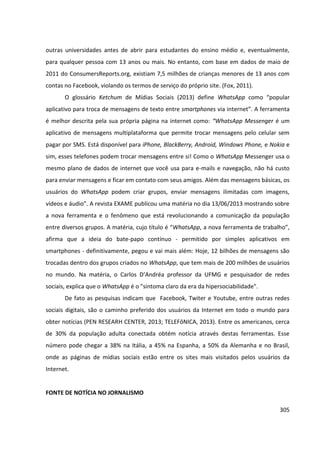 305
outras universidades antes de abrir para estudantes do ensino médio e, eventualmente,
para qualquer pessoa com 13 anos ou mais. No entanto, com base em dados de maio de
2011 do ConsumersReports.org, existiam 7,5 milhões de crianças menores de 13 anos com
contas no Facebook, violando os termos de serviço do próprio site. (Fox, 2011).
O glossário Ketchum de Mídias Sociais (2013) define WhatsApp como “popular
aplicativo para troca de mensagens de texto entre smartphones via internet”. A ferramenta
é melhor descrita pela sua própria página na internet como: “WhatsApp Messenger é um
aplicativo de mensagens multiplataforma que permite trocar mensagens pelo celular sem
pagar por SMS. Está disponível para iPhone, BlackBerry, Android, Windows Phone, e Nokia e
sim, esses telefones podem trocar mensagens entre si! Como o WhatsApp Messenger usa o
mesmo plano de dados de internet que você usa para e-mails e navegação, não há custo
para enviar mensagens e ficar em contato com seus amigos. Além das mensagens básicas, os
usuários do WhatsApp podem criar grupos, enviar mensagens ilimitadas com imagens,
vídeos e áudio”. A revista EXAME publicou uma matéria no dia 13/06/2013 mostrando sobre
a nova ferramenta e o fenômeno que está revolucionando a comunicação da população
entre diversos grupos. A matéria, cujo título é “WhatsApp, a nova ferramenta de trabalho”,
afirma que a ideia do bate-papo contínuo - permitido por simples aplicativos em
smartphones - definitivamente, pegou e vai mais além: Hoje, 12 bilhões de mensagens são
trocadas dentro dos grupos criados no WhatsApp, que tem mais de 200 milhões de usuários
no mundo. Na matéria, o Carlos D’Andréa professor da UFMG e pesquisador de redes
sociais, explica que o WhatsApp é o "sintoma claro da era da hipersociabilidade".
De fato as pesquisas indicam que Facebook, Twiter e Youtube, entre outras redes
sociais digitais, são o caminho preferido dos usuários da Internet em todo o mundo para
obter notícias (PEN RESEARH CENTER, 2013; TELEFôNICA, 2013). Entre os americanos, cerca
de 30% da população adulta conectada obtém notícia através destas ferramentas. Esse
número pode chegar a 38% na Itália, a 45% na Espanha, a 50% da Alemanha e no Brasil,
onde as páginas de mídias sociais estão entre os sites mais visitados pelos usuários da
Internet.
FONTE DE NOTÍCIA NO JORNALISMO
 