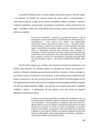 306
Juarez Bahia (2009) diz que as notícias supõem fontes que as geram. Elas têm origem
e se projetam no âmbito dos veículos através de canais como o acontecimento, o
informante, o repórter, as agências de notícias, as entidades públicas e privadas — governo,
sindicatos trabalhistas, empresariado, associações de moradores, setores profissionais em
geral — indivíduos, clubes, etc. Juarez Bahia ainda restringe o grupo considerado fontes de
notícia e as classifica:
As fontes de informação — essenciais à apuração das notícias — são de
modo geral: 1) diretas; 2) indiretas; 3) complementares. Informantes de um
acontecimento — seus autores, suas vítimas, suas testemunhas,
comunicados oficiais, quem fala em nome de quê — são fontes diretas.
Terceiras pessoas, informantes envolvidos circunstancialmente nos fatos,
papéis e documentos de consulta, relatos parciais — são fontes indiretas.
Todas as informações adicionais que contribuem para esclarecer ou
enriquecer a história, acrescentar ou reduzir a visão que parecia definitiva,
concorrendo com um pormenor a mais, como depoimentos, referências (de
livros, pesquisa, recortes, etc.) que auxiliam a apuração para determinar
com mais precisão a notícia — são fontes complementares (BAHIA, 2009,
p.47).
Schmitz (2011) explica que as fontes são essenciais na prática do jornalismo e nos
últimos anos deixaram de contribuir apenas na apuração da notícia, mas passaram a
produzir e oferecer conteúdos genuinamente jornalísticos, levando a mídia a divulgar os
seus fatos e eventos, mantendo os seus interesses. O autor delimita mais a importância das
fontes no jornalismo e diz que uma das formas da fonte interferir na esfera pública ocorre
pelo agendamento da mídia. Este processo está ligado à teoria da agenda setting, já sugerida
em 1922 por Walter Lippmann (2008) - que apontou uma relação causal entre as agendas
mediática e pública - e apresentada, 50 anos depois, como uma teoria por Maxwell
McCombs e Donald Shaw (1972).
O estudo inicial destes pesquisadores trabalha com a hipótese de que “os
jornalistas podem estabelecer a agenda e determinar quais são as questões
mais importantes”. Várias pesquisas se sucederam sobre quem delimita a
agenda pública e em que condições. A pesquisa pioneira denota um poder
limitado do jornalismo em pautar os temas da atualidade. Os próprios
autores, 25 anos depois, questionaram: “são os jornalistas que estabelecem
a agenda ou estes apenas refletem uma agenda estabelecida pelas suas
fontes de informação?”. Alguns pesquisadores começaram a perguntar, a
partir da década de 80: quem agenda a mídia?
 