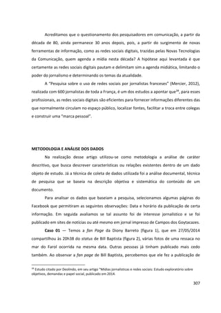 307
Acreditamos que o questionamento dos pesquisadores em comunicação, a partir da
década de 80, ainda permanece 30 anos depois, pois, a partir do surgimento de novas
ferramentas de informação, como as redes sociais digitais, trazidas pelas Novas Tecnologias
da Comunicação, quem agenda a mídia nesta década? A hipótese aqui levantada é que
certamente as redes sociais digitais pautam e delimitam sim a agenda midiática, limitando o
poder do jornalismo e determinando os temas da atualidade.
A “Pesquisa sobre o uso de redes sociais por jornalistas franceses” (Mercier, 2012),
realizada com 600 jornalistas de toda a França, é um dos estudos a apontar que39, para esses
profissionais, as redes sociais digitais são eficientes para fornecer informações diferentes das
que normalmente circulam no espaço público, localizar fontes, facilitar a troca entre colegas
e construir uma “marca pessoal”.
METODOLOGIA E ANÁLISE DOS DADOS
Na realização desse artigo utilizou-se como metodologia a análise de caráter
descritivo, que busca descrever características ou relações existentes dentro de um dado
objeto de estudo. Já a técnica de coleta de dados utilizada foi a análise documental, técnica
de pesquisa que se baseia na descrição objetiva e sistemática do conteúdo de um
documento.
Para analisar os dados que baseiam a pesquisa, selecionamos algumas páginas do
Facebook que permitiram as seguintes observações: Data e horário da publicação de certa
informação. Em seguida avaliamos se tal assunto foi de interesse jornalístico e se foi
publicado em sites de notícias ou até mesmo em jornal impresso de Campos dos Goytacazes.
Caso 01 — Temos a fan Page da Diony Barreto (figura 1), que em 27/05/2014
compartilhou às 20h38 do status de Bill Baptista (figura 2), várias fotos de uma ressaca no
mar do Farol ocorrida na mesma data. Outras pessoas já tinham publicado mais cedo
também. Ao observar a fan page de Bill Baptista, percebemos que ele fez a publicação de
39
Estudo citado por Deolindo, em seu artigo “Mídias jornalísticas e redes sociais: Estudo exploratório sobre
objetivos, demandas e papel social, publicado em 2014.
 