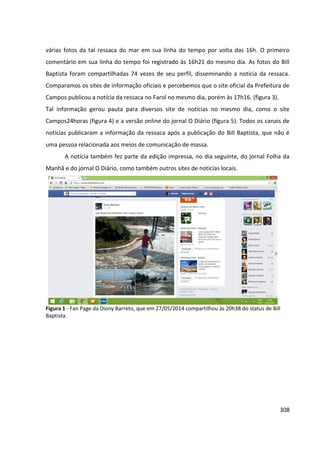 308
várias fotos da tal ressaca do mar em sua linha do tempo por volta das 16h. O primeiro
comentário em sua linha do tempo foi registrado às 16h21 do mesmo dia. As fotos do Bill
Baptista foram compartilhadas 74 vezes de seu perfil, disseminando a notícia da ressaca.
Comparamos os sites de informação oficiais e percebemos que o site oficial da Prefeitura de
Campos publicou a notícia da ressaca no Farol no mesmo dia, porém às 17h16. (figura 3).
Tal informação gerou pauta para diversos site de notícias no mesmo dia, como o site
Campos24horas (figura 4) e a versão online do jornal O Diário (figura 5). Todos os canais de
notícias publicaram a informação da ressaca após a publicação do Bill Baptista, que não é
uma pessoa relacionada aos meios de comunicação de massa.
A notícia também fez parte da edição impressa, no dia seguinte, do jornal Folha da
Manhã e do jornal O Diário, como também outros sites de notícias locais.
Figura 1 - Fan Page da Diony Barreto, que em 27/05/2014 compartilhou às 20h38 do status de Bill
Baptista.
 