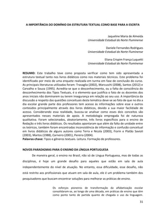 31
A IMPORTÂNCIA DO DOMÍNIO DA ESTRUTURA TEXTUAL COMO BASE PARA A ESCRITA
Jaqueline Maria de Almeida
Universidade Estadual do Norte Fluminense
Daniele Fernandes Rodrigues
Universidade Estadual do Norte Fluminense
Eliana Crispim França Luquetti
Universidade Estadual do Norte Fluminense
RESUMO: Este trabalho teve como proposta verificar como tem sido apresentada a
estrutura textual tanto nos livros didáticos como nos materiais técnicos. Este problema foi
identificado por meio de uma enquete realizada em turma em fase de conclusão do curso.
As principais literaturas utilizadas foram: Travaglia (2002), Marcuschi (2008), Santos (2012) e
Carvalho e Souza (1995). Acredita-se que o desconhecimento, ou a falta de consciência do
desconhecimento dos Tipos Textuais, é o elemento que justifica o fato de os docentes dos
anos iniciais não dominarem ou terem insegurança em relação ao seu uso. A importância da
discussão a respeito das questões conceituais desta temática deve-se ao fato de que no dia a
dia escolar grande parte dos professores tem acesso às informações sobre esse e outros
conteúdos principalmente através dos livros didáticos, devido a sua maior facilidade de
acesso. Considerando essa realidade, buscou-se analisar como esses dois conceitos são
apresentados nesses materiais de apoio. A metodologia empregada foi de natureza
qualitativa. Foram selecionados, aleatoriamente, três livros específicos para o ensino de
Redação e três livros didáticos. Os resultados apontaram que além da falta de unidade entre
os teóricos, também foram encontradas inconsistência de informação e confusão conceitual
em livros didáticos de alguns autores como Terra e Nicola (2003), Fiorin e Platão Savioli
(2003), Martos (1988), Carneiro (2001), Pereira (2004).
Palavras-chave: Tipos e gêneros textuais. Leitura. Formação de professores.
NOVOS PARADIGMAS PARA O ENSINO DA LÍNGUA PORTUGUESA
De maneira geral, o ensino no Brasil, não só de Língua Portuguesa, mas de todas as
disciplinas, é hoje um grande desafio para aqueles que estão em sala de aula
independentemente do nível de atuação. No entanto, essa dificuldade, esse desafio, não
está restrito aos profissionais que atuam em sala de aula, ele é um problema também dos
pesquisadores que buscam encontrar soluções para melhorar as práticas de ensino.
Os esforços pioneiros de transformação da alfabetização escolar
consolidaram-se, ao longo de uma década, em práticas de ensino que têm
como ponto tanto de partida quanto de chegada o uso da linguagem.
 