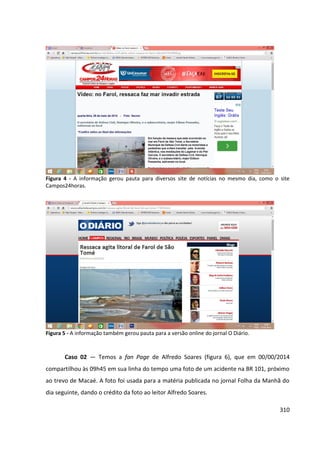 310
Figura 4 - A informação gerou pauta para diversos site de notícias no mesmo dia, como o site
Campos24horas.
Figura 5 - A informação também gerou pauta para a versão online do jornal O Diário.
Caso 02 — Temos a fan Page de Alfredo Soares (figura 6), que em 00/00/2014
compartilhou às 09h45 em sua linha do tempo uma foto de um acidente na BR 101, próximo
ao trevo de Macaé. A foto foi usada para a matéria publicada no jornal Folha da Manhã do
dia seguinte, dando o crédito da foto ao leitor Alfredo Soares.
 