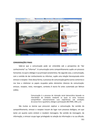 311
CONSIDERAÇÕES FINAIS
Sabe-se que a comunicação pode ser entendida sob a perspectiva de “dar
conhecimento” ou “informar”. A comunicação como compartilhamento supõe um processo
horizontal, no qual o diálogo é sua principal característica. No segundo caso, a comunicação,
com o sentido de dar conhecimento ou informar, supõe uma relação hierarquizada entre
emissor e receptor. Visto dessa forma, o processo de comunicação ganha outros contornos e
nos leva a relativizar os papeis ocupados pelos elementos clássicos da comunicação:
emissor, receptor, meio, mensagem, contexto. A teoria foi antes sustentada por Beltran
(1991).
Comunicação é o processo de interação social democrático baseado no
intercâmbio de símbolos mediante os quais os seres humanos
compartilham voluntariamente suas experiências sob condições
de acesso livre e igualitário, diálogo e participação (BELTRÁN, 1981, p.5).
São muitas as teorias que procuram explicar a comunicação. No sentido do
compartilhamento, emissor e receptor trocam de lugar num processo dialógico, em que
tanto um quanto outro emitem e recebem mensagens. No sentido da mensagem, da
informação, o emissor ocupa lugar privilegiado na seleção da informação e na sua difusão.
 