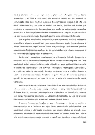 312
Ele é o elemento ativo e que supõe um receptor passivo. Na perspectiva da teoria
funcionalista o receptor é visto como um elemento passivo em um processo de
comunicação. Isto é o que mostram os estudos desenvolvidos nas décadas de 30 e 40 pela
escola norte-americana, com base no modelo dos efeitos, aplicados nas análises que
envolviam o comportamento dos receptores em função de determinadas campanhas
publicitárias. A comunicação era baseada no modelo mecanicista, segundo o qual comunicar
era fazer chegar uma informação de um polo a outro, com o mínimo de interferência.
Já o esquema construtivista da comunicação tem suportado a utilização de sistemas
hipermídia, e a Internet em particular, como formas de dotar o sujeito de materiais que o
tornem construtor ativo do processo de comunicação, ao interagir com o ambiente que lhe é
proporcionado. Neste sentido, qualquer ato de comunicação é imprevisível, dependendo o
seu sentido da construção pessoal de cada sujeito.
Neste artigo conseguimos perceber como o fenômeno de definição de receptor e
emissor da notícia, definido inicialmente por Harold Lasswell não se configuram com tanta
regularidade após o surgimento da Internet e utilização das redes sociais digitais como meio
de informação e comunicação. Com as Novas Tecnologias da Informação na Comunicação,
os tradicionais meios de comunicação de massa perderam o poder e privilégio de reter e
escolher a prioridade da notícia. Percebemos a partir daí uma bipolaridade quando a
questão se trata de emissor-receptor da notícia, a partir dos mecanismos das novas
tecnologias.
Dentro deste cenário, acredita-se que é hora de se levar em consideração que as
relações entre os indivíduos na comunicação mediada por computador funcionam através
da interação social, buscando conectar pessoas e proporcionar sua comunicação. Estamos
num campo heterogêneo constituído por várias intertextualidades, ou seja, no processo
comunicativo existem múltiplas vozes e uma tenta se sobrepor à outra.
É comum observarmos situações em que o ciberespaço oportuniza aos sujeitos o
estabelecimento ou a retomada de laços fortes, determinados principalmente pela
proximidade afetiva e intensidade emocional, que nutrem relações de amizade entre
pessoas que pertencem ao mesmo ciclo social (Mardens & Campbell, 1984), mas a web é
feita também, e principalmente, de uma rede de laços fracos, ou seja, de vínculos relacionais
 