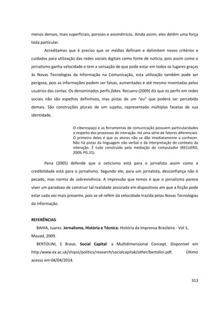313
menos densos, mais superficiais, porosos e assimétricos. Ainda assim, eles detêm uma força
toda particular.
Acreditamos que é preciso que os médias definam e delimitem novos critérios e
cuidados para utilização das redes sociais digitais como fonte de notícia, pois assim como o
jornalismo ganha velocidade e tem a sensação de que pode estar em todos os lugares graças
às Novas Tecnologias da Informação na Comunicação, esta utilização também pode ser
perigosa, pois as informações podem ser falsas, aumentadas e até mesmo inventadas pelos
usuários das contas. Os denominados perfis fakes. Recuero (2009) diz que os perfis em redes
sociais não são espelhos definitivos, mas pistas de um “eu” que poderá ser percebido
demais. São construções plurais de um sujeito, representado múltiplas facetas de sua
identidade.
O ciberespaço e as ferramentas de comunicação possuem particularidades
a respeito dos processos de interação. Há uma série de fatores diferenciais.
O primeiro deles é que os atores não se dão imediatamente a conhecer.
Não há pistas da linguagem não verbal e da interpretação do contexto da
interação. É tudo construído pela mediação do computador (RECUERO,
2009, PG.31).
Pena (2005) defende que o ceticismo está para o jornalista assim como a
credibilidade está para o jornalismo. Segundo ele, para um jornalista, desconfiança não é
pecado, mas norma de sobrevivência. A impressão que temos é que o jornalismo parece
viver um paradoxo de construir tal realidade ancorada em dispositivos em que a ficção pode
estar cada vez mais presente, pois se vê refém da velocidade trazida pelas Novas Tecnologias
da Informação.
REFERÊNCIAS
BAHIA, Juarez. Jornalismo, História e Técnica: História da Imprensa Brasileira - Vol 1,
Mauad, 2009.
BERTOLINI, S Bravo. Social Capital: a Multidimensional Concept. Disponível em
http:/www.ex.ac.uk/shipss/politics/research/socialcapitak/other/bertolini.pdf. Último
acesso em 04/04/2014.
 