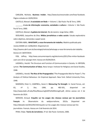 314
CARLSON, Nicholas. Business Insider. http://www.businessinsider.com/how-facebook.
Página visitada em 10/05/2014.
CASTELLS, Manoel. A sociedade em Rede — Volume 1. São Paulo: Paz & Terra, 1999.
_______. A era da informação: economia, sociedade e cultura— Volume 1. São Paulo:
Paz & Terra, 2000.
CASTELLS, Manoel. A galáxia da Internet. Rio de Janeiro: Jorge Zahar, 2003.
DEOLINDO, Jacqueline da Silva. Mídias jornalísticas e redes sociais: Estudo exploratório
sobre objetivos, demandas e papel social.
EDITORA ABRIL. WHATSAPP, a nova ferramenta de trabalho. Matéria publicada pela
revista EXAME em 13/06/2013. Disponível em
http://exame.abril.com.br/tecnologia/noticias/whatsapp-a-nova-ferramenta-de-trabalho.
Acesso em 18/07/2014.
FOX, Jeffrey. http:/news.consumerreports.org/electronics/2011/five-milion-facebook-
users-are-10-or-younger.html. Acesso em 05/04/2014.
LASSWELL, Harold. The Structure and Function of Communication in Society. In: BRYSON,
Lyman. The Communication of ideas. Nova Iorque: Institute for Religious and Social Studies,
1948.
LASSWELL, Harold. The Rise of the Propagandist ("The Propagandist Bids for Power"). The
Analysis of Political Behaviour: An Empirical Approach. New York: Oxford University Press,
1948.
MARSDEN, Peter V.; CAMPBELL, Karen E. Mensuring Tie Strength. In: Social Forces, vol.
63, nº 2, Dez. 1984, pp. 482-501, disponível em
http://www.bebr.ufl.edu/files/Measuring%20Tie%20Strength.pdf, último acesso em 3 de
fevereiro de 2014.
MERCIER, Arnaud. Enquête sur les usages des réseaux sociaux par les journalistes
français In: Observatoire du webjournalisme, 2012a. Disponível em
http://obsweb.net/2012/05/14/enquete-sur-les-usages-des-reseaux-sociaux-par-les-
journalistes- francais. Acesso em 3 de fevereiro de 2014.
PENA, Felipe. Teoria do Jornalismo. 2ª ed. São Paulo: Contexto, 2006.
 