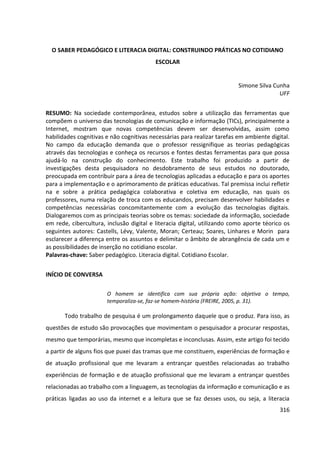 316
O SABER PEDAGÓGICO E LITERACIA DIGITAL: CONSTRUINDO PRÁTICAS NO COTIDIANO
ESCOLAR
Simone Silva Cunha
UFF
RESUMO: Na sociedade contemporânea, estudos sobre a utilização das ferramentas que
compõem o universo das tecnologias de comunicação e informação (TICs), principalmente a
Internet, mostram que novas competências devem ser desenvolvidas, assim como
habilidades cognitivas e não cognitivas necessárias para realizar tarefas em ambiente digital.
No campo da educação demanda que o professor ressignifique as teorias pedagógicas
através das tecnologias e conheça os recursos e fontes destas ferramentas para que possa
ajudá-lo na construção do conhecimento. Este trabalho foi produzido a partir de
investigações desta pesquisadora no desdobramento de seus estudos no doutorado,
preocupada em contribuir para a área de tecnologias aplicadas a educação e para os aportes
para a implementação e o aprimoramento de práticas educativas. Tal premissa inclui refletir
na e sobre a prática pedagógica colaborativa e coletiva em educação, nas quais os
professores, numa relação de troca com os educandos, precisam desenvolver habilidades e
competências necessárias concomitantemente com a evolução das tecnologias digitais.
Dialogaremos com as principais teorias sobre os temas: sociedade da informação, sociedade
em rede, cibercultura, inclusão digital e literacia digital, utilizando como aporte téorico os
seguintes autores: Castells, Lévy, Valente, Moran; Certeau; Soares, Linhares e Morin para
esclarecer a diferença entre os assuntos e delimitar o âmbito de abrangência de cada um e
as possibilidades de inserção no cotidiano escolar.
Palavras-chave: Saber pedagógico. Literacia digital. Cotidiano Escolar.
INÍCIO DE CONVERSA
O homem se identifica com sua própria ação: objetiva o tempo,
temporaliza-se, faz-se homem-história (FREIRE, 2005, p. 31).
Todo trabalho de pesquisa é um prolongamento daquele que o produz. Para isso, as
questões de estudo são provocações que movimentam o pesquisador a procurar respostas,
mesmo que temporárias, mesmo que incompletas e inconclusas. Assim, este artigo foi tecido
a partir de alguns fios que puxei das tramas que me constituem, experiências de formação e
de atuação profissional que me levaram a entrançar questões relacionadas ao trabalho
experiências de formação e de atuação profissional que me levaram a entrançar questões
relacionadas ao trabalho com a linguagem, as tecnologias da informação e comunicação e as
práticas ligadas ao uso da internet e a leitura que se faz desses usos, ou seja, a literacia
 