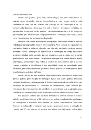 317
digital propriamente dita.
O tema em questão é parte dessa movimentação, pois, como representado na
epígrafe desta introdução, fazer-se homem-história é estar imerso, fundir-se nela,
reconhecer-se como um ser humano que participa de sua construção e de sua
transformação. Destarte, o tema, cujo foco está na Internet - a busca por conteúdos, sua
significação e os usos que faz dos mesmos na cotidianidade escolar - a fim de apontar
possibilidades para o trabalho com a linguagem midiática e tecnológica com alunos, é o que
move a pesquisadora, por ser seu campo de atuação.
Questões relacionadas ao modo usar as linguagens híbridas dos diferentes recursos
midiáticos e tecnológicos têm marcado minha trajetória. Ainda no início das especializações
que realizei, ligadas a mídias na educação e de educação tecnológica, ouvi que uso das
chamadas “novas” tecnologias de comunicação e informação no campo educacional
produzem relações muito concretas para os estudantes, para a escola, com o mundo
globalizado no qual estão imersos. Tal premissa pressupõe que a capacidade de avaliar
informações, compreender o seu sentido e construir os conhecimentos com o uso dos
recursos midiáticos e tecnológicos é uma necessidade básica do aprendizado atual.
Entretanto, precisamos reconhecer que nossas escolas públicas são instituições de baixa
tecnologia numa sociedade high tech.
Desde a década dos anos de 1980 o governo federal vem fomentando e implantando
políticas públicas para inserção de tecnologias digitais nas escolas públicas brasileiras,
motivado, inicialmente, pela perspectiva de implementar novas práticas pedagógicas para
promoção da aprendizagem, da construção do conhecimento, como também pela
necessidade do desenvolvimento de habilidades e competências para apropriação dessas
tecnologias por parte dos alunos, como demanda o mundo do trabalho contemporâneo.
Nas pesquisas voltadas para as atuais diretrizes das políticas públicas de inclusão
digital, é possível perceber que as TIC e a Internet em prol da inclusão digital e social devem
ser empregadas e articuladas com métodos de ensino construcionistas, procurando
favorecer a participação e motivação dos alunos e professores. Assim, a utilização dos
recursos das TIC e da Internet no processo educacional é propícia para a realização de
 