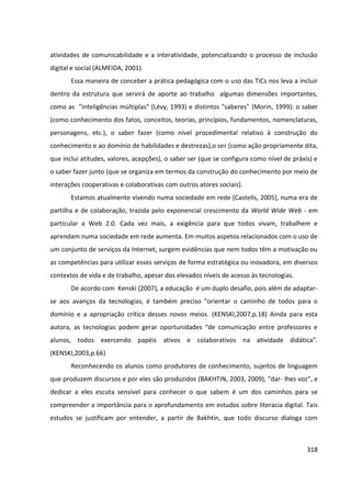 318
atividades de comunicabilidade e a interatividade, potencializando o processo de inclusão
digital e social (ALMEIDA, 2001).
Essa maneira de conceber a prática pedagógica com o uso das TICs nos leva a incluir
dentro da estrutura que servirá de aporte ao trabalho algumas dimensões importantes,
como as "inteligências múltiplas" (Lévy, 1993) e distintos "saberes" (Morin, 1999): o saber
(como conhecimento dos fatos, conceitos, teorias, princípios, fundamentos, nomenclaturas,
personagens, etc.), o saber fazer (como nível procedimental relativo à construção do
conhecimento e ao domínio de habilidades e destrezas),o ser (como ação propriamente dita,
que inclui atitudes, valores, acepções), o saber ser (que se configura como nível de práxis) e
o saber fazer junto (que se organiza em termos da construção do conhecimento por meio de
interações cooperativas e colaborativas com outros atores sociais).
Estamos atualmente vivendo numa sociedade em rede (Castells, 2005), numa era de
partilha e de colaboração, trazida pelo exponencial crescimento da World Wide Web - em
particular a Web 2.0. Cada vez mais, a exigência para que todos vivam, trabalhem e
aprendam numa sociedade em rede aumenta. Em muitos aspetos relacionados com o uso de
um conjunto de serviços da Internet, surgem evidências que nem todos têm a motivação ou
as competências para utilizar esses serviços de forma estratégica ou inovadora, em diversos
contextos de vida e de trabalho, apesar dos elevados níveis de acesso às tecnologias.
De acordo com Kenski (2007), a educação é um duplo desafio, pois além de adaptar-
se aos avanços da tecnologias, é também preciso “orientar o caminho de todos para o
domínio e a apropriação crítica desses novos meios. (KENSKI,2007,p.18) Ainda para esta
autora, as tecnologias podem gerar oportunidades “de comunicação entre professores e
alunos, todos exercendo papéis ativos e colaborativos na atividade didática”.
(KENSKI,2003,p.66)
Reconhecendo os alunos como produtores de conhecimento, sujeitos de linguagem
que produzem discursos e por eles são produzidos (BAKHTIN, 2003, 2009), “dar- lhes voz”, e
dedicar a eles escuta sensível para conhecer o que sabem é um dos caminhos para se
compreender a importância para o aprofundamento em estudos sobre literacia digital. Tais
estudos se justificam por entender, a partir de Bakhtin, que todo discurso dialoga com
 