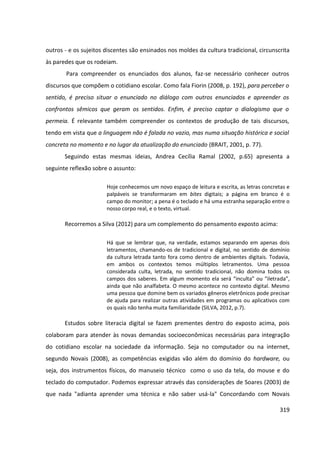 319
outros - e os sujeitos discentes são ensinados nos moldes da cultura tradicional, circunscrita
às paredes que os rodeiam.
Para compreender os enunciados dos alunos, faz-se necessário conhecer outros
discursos que compõem o cotidiano escolar. Como fala Fiorin (2008, p. 192), para perceber o
sentido, é preciso situar o enunciado no diálogo com outros enunciados e apreender os
confrontos sêmicos que geram os sentidos. Enfim, é preciso captar o dialogismo que o
permeia. É relevante também compreender os contextos de produção de tais discursos,
tendo em vista que a linguagem não é falada no vazio, mas numa situação histórica e social
concreta no momento e no lugar da atualização do enunciado (BRAIT, 2001, p. 77).
Seguindo estas mesmas ideias, Andrea Cecília Ramal (2002, p.65) apresenta a
seguinte reflexão sobre o assunto:
Hoje conhecemos um novo espaço de leitura e escrita, as letras concretas e
palpáveis se transformaram em bites digitais; a página em branco é o
campo do monitor; a pena é o teclado e há uma estranha separação entre o
nosso corpo real, e o texto, virtual.
Recorremos a Silva (2012) para um complemento do pensamento exposto acima:
Há que se lembrar que, na verdade, estamos separando em apenas dois
letramentos, chamando-os de tradicional e digital, no sentido de domínio
da cultura letrada tanto fora como dentro de ambientes digitais. Todavia,
em ambos os contextos temos múltiplos letramentos. Uma pessoa
considerada culta, letrada, no sentido tradicional, não domina todos os
campos dos saberes. Em algum momento ela será “inculta” ou “iletrada”,
ainda que não analfabeta. O mesmo acontece no contexto digital. Mesmo
uma pessoa que domine bem os variados gêneros eletrônicos pode precisar
de ajuda para realizar outras atividades em programas ou aplicativos com
os quais não tenha muita familiaridade (SILVA, 2012, p.7).
Estudos sobre literacia digital se fazem prementes dentro do exposto acima, pois
colaboram para atender às novas demandas socioeconômicas necessárias para integração
do cotidiano escolar na sociedade da informação. Seja no computador ou na internet,
segundo Novais (2008), as competências exigidas vão além do domínio do hardware, ou
seja, dos instrumentos físicos, do manuseio técnico como o uso da tela, do mouse e do
teclado do computador. Podemos expressar através das considerações de Soares (2003) de
que nada "adianta aprender uma técnica e não saber usá-la" Concordando com Novais
 