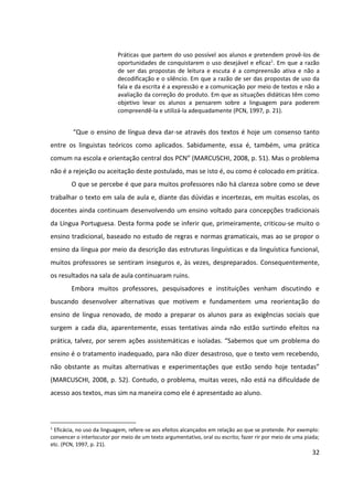 32
Práticas que partem do uso possível aos alunos e pretendem provê-los de
oportunidades de conquistarem o uso desejável e eficaz1
. Em que a razão
de ser das propostas de leitura e escuta é a compreensão ativa e não a
decodificação e o silêncio. Em que a razão de ser das propostas de uso da
fala e da escrita é a expressão e a comunicação por meio de textos e não a
avaliação da correção do produto. Em que as situações didáticas têm como
objetivo levar os alunos a pensarem sobre a linguagem para poderem
compreendê-la e utilizá-la adequadamente (PCN, 1997, p. 21).
“Que o ensino de língua deva dar-se através dos textos é hoje um consenso tanto
entre os linguistas teóricos como aplicados. Sabidamente, essa é, também, uma prática
comum na escola e orientação central dos PCN” (MARCUSCHI, 2008, p. 51). Mas o problema
não é a rejeição ou aceitação deste postulado, mas se isto é, ou como é colocado em prática.
O que se percebe é que para muitos professores não há clareza sobre como se deve
trabalhar o texto em sala de aula e, diante das dúvidas e incertezas, em muitas escolas, os
docentes ainda continuam desenvolvendo um ensino voltado para concepções tradicionais
da Língua Portuguesa. Desta forma pode se inferir que, primeiramente, criticou-se muito o
ensino tradicional, baseado no estudo de regras e normas gramaticais, mas ao se propor o
ensino da língua por meio da descrição das estruturas linguísticas e da linguística funcional,
muitos professores se sentiram inseguros e, às vezes, despreparados. Consequentemente,
os resultados na sala de aula continuaram ruins.
Embora muitos professores, pesquisadores e instituições venham discutindo e
buscando desenvolver alternativas que motivem e fundamentem uma reorientação do
ensino de língua renovado, de modo a preparar os alunos para as exigências sociais que
surgem a cada dia, aparentemente, essas tentativas ainda não estão surtindo efeitos na
prática, talvez, por serem ações assistemáticas e isoladas. “Sabemos que um problema do
ensino é o tratamento inadequado, para não dizer desastroso, que o texto vem recebendo,
não obstante as muitas alternativas e experimentações que estão sendo hoje tentadas”
(MARCUSCHI, 2008, p. 52). Contudo, o problema, muitas vezes, não está na dificuldade de
acesso aos textos, mas sim na maneira como ele é apresentado ao aluno.
1
Eficácia, no uso da linguagem, refere-se aos efeitos alcançados em relação ao que se pretende. Por exemplo:
convencer o interlocutor por meio de um texto argumentativo, oral ou escrito; fazer rir por meio de uma piada;
etc. (PCN, 1997, p. 21).
 