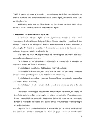 320
(2008) é preciso abranger a interação, o entendimento da dinâmica estabelecida nas
diversas interfaces, uma compreensão ampliada da cultura digital, uma análise crítica e uma
participação ativa.
Abordados, ainda que de forma breve, os dois termos do tema deste artigo,
passamos agora a uma breve reflexão sobre a literacia digital.
LITERACIA DIGITAL: ABORDAGEM CONCEITUAL
A expressão literacia digital encerra significados diversos e nem sempre
convergentes. A palavra literacia deriva-se do Latim Litteram e significa a capacidade de ler e
escrever. Literacia é um neologismo aplicado alternativamente à palavra letramento e
alfabetização. No Brasil, os conceitos de letramento bem como o de literacia sempre
estiveram ligados ao conceito de alfabetização.
Até o final do século XX, as perspectivas de alfabetização e letramento atreladas a
concepção tecnológica referiam-se a:
 alfabetização em tecnologias da informação e comunicação – centrada nas
técnicas de manejo dos recursos midiáticos;
 alfabetização tecnológica – habilidade de “usar” a tecnologia;
 alfabetização em informação – comprometida com a perspectiva do cuidado do
professor com a aprendizagem do aluno alfabetizado em informação;
 alfabetização em mídias – composta de uma série de competências para analisar
criticamente a mídia de massas;
 alfabetização visual – fundamentada na crítica e análise da arte e da arte-
educação.
Todas essas conceituações não atendiam ao contexto do letramento, no sentido das
tecnologias de informação e comunicação, que exigem competências diferenciadas. Assim,
houve a necessidade de ampliação do conceito de literacia para que se compreenda
também as habilidades necessárias para realizar tarefas, comunicar-se e obter informações
em ambiente digital.
Segundo Soares (2002), letramento é “o resultado da ação de ensinar ou de aprender
a ler e escrever: o estado ou a condição que adquire um grupo social ou um indivíduo como
 