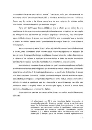 321
consequência de ter-se apropriado da escrita”. Entendemos então que o letramento é um
fenômeno cultural e historicamente situado. O indivíduo, diante das demandas sociais que
fazem uso da escrita e da leitura, apropria-se de um conjunto de práticas sociais,
constituídas como novos eventos que envolvem a língua.
Pierre Lévy (1993 apud Soares, 2002) nos leva a refletir que os efeitos da nova
modalidade de letramento possui uma relação imbricada com a inteligência. As tecnologias
da inteligência não determinam os processos cognitivos e discursivos, elas condicionam
estas atividades. Assim, de acordo com Soares (2002) há uma necessidade “que se pluralize
a palavra letramento e se reconheça que diferentes tecnologias de escrita criam diferentes
letramentos”.
Nos pressupostos de Xavier (2002), a literacia digital é o estado ou condição em que
o usuário, antes chamado de leitor, encontra-se ao adquirir nova postura nos modos de ler,
de escrever e de compartilhar textos, os códigos e sinais verbais e não verbais. Sabemos que
a construção de sentidos e aplicação de conhecimento a partir dos textos multimodais
contidos no ciberespaço é uma das habilidades mais importantes para este século.
A amplitude da expressão literacia digital, no atual contexto marcado por profundas
transformações técnicas e tecnológicas a que assistimos e em que participamos, caracteriza-
se de forma polissêmica. A definição que abraçaremos na construção deste artigo, de acordo
com Jones-Kavalier e Flanningan (2006) é que Literacia Digital pode ser entendida como a
capacidade que uma pessoa tem para desempenhar, de forma efetiva, tarefas em ambientes
digitais - incluindo a capacidade para ler e interpretar o que está exposto na mídia, para
reproduzir dados e imagens através de manipulação digital, e avaliar e aplicar novos
conhecimentos adquiridos em ambientes digitais.
Dentro desta perspectiva, recorremos a Martin para um melhor aprofundamento do
contexto:
[...] alfabetização em TIC é usar tecnologia digital, ferramentas de
comunicação e/ou redes de acesso, manejar, integrar e criar informação
com o fito de funcionar numa sociedade de conhecimento [...]; os cinco
componentes representam um contínuo de habilidades e conhecimento e
são apresentados em sequência sugerindo complexidade cognitiva
crescente [...]; i) acessar: conhecer acerca de como coligir e/ou sacar
informação; ii) manejar: aplicar um esquema existente organizacional ou
 