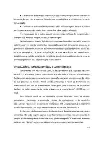 323
• a diversidade de formas de comunicação digital como enriquecimento sensorial da
comunicação que, com a imprensa, levando para segundo plano as componentes orais da
comunicação;
• a diversidade comunicacional permitida pelos recursos digitais em que a palavra
escrita passa a ser um dos modos de comunicação e não o modo privilegiado;
• a necessidade de o sujeito adquirir competências múltiplas de compreensão e
interpretação de sons e imagens, ou seja, a literacia digital.
Neste contexto, a literacia digital surge como uma indispensável competência como o
saber ler, escrever e contar se constituiu na educação presencial. Compreende-se que, ao se
permitir que os docentes façam uso dos instrumentos tecnológicos concomitante ao uso dos
recursos pedagógicos, há uma ressignificação de suas experiências de aprendizagem,
possibilitando a inclusão social digital e midiática, a partir da interação consciente entre as
diversas experiências e da (re) elaboração de seus saberes.
LITERACIA DIGITAL: ENTRELAÇAMENTO COM O SABER PEDAGÓGICO
Concordando com Paulo Freire (2005, p: 92) acreditamos que “a prática educativa
será tão ou mais eficaz quanto, possibilitando aos educandos o acesso a conhecimentos
fundamentais ao campo em que se formam, os desafie a construir uma compreensão crítica
de sua presença no mundo”. Nesse sentido, precisamos ir “além do treinamento ou
adestramento para uso de procedimentos tecnológicos, pois a formação de professores
também vai incluir o exercício de pensar criticamente a própria técnica” (FREIRE, op. cit.:
102).
Essa reflexão inicial se faz necessária quando refletimos sobre os saberes
pedagógicos relacionados a construção coletiva do conhecimento e às condições
socioculturais nas quais os programas de inserção das TICS são projetados, principalmente
aqueles desenvolvidos com o uso concomitantes de laboratórios de informática.
Os docentes irão lidar com turmas de alunos, dentro dos espaços escolares e, nesses
ambientes, não serão exigidos apenas os conhecimentos adquiridos, mas um conjunto de
saberes e habilidades para lidar com esse aluno que está chegando às instituições de ensino
cada vez mais “digitais”, nativos que são nas leituras e no uso das tecnologias digitais.
 