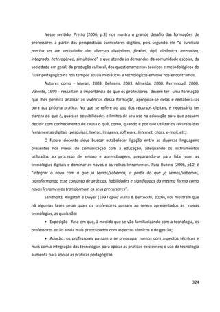 324
Nesse sentido, Pretto (2006, p.3) nos mostra o grande desafio das formações de
professores a partir das perspectivas curriculares digitais, pois segundo ele “o currículo
precisa ser um articulador das diversas disciplinas, flexível, ágil, dinâmico, interativo,
integrado, heterogêneo, simultâneo” e que atenda às demandas da comunidade escolar, da
sociedade em geral, da produção cultural, dos questionamentos teóricos e metodológicos do
fazer pedagógico na nos tempos atuais midiáticos e tecnológicos em que nos encontramos.
Autores como - Moran, 2003; Behrens, 2003; Almeida, 2008; Perrenoud, 2000;
Valente, 1999 - ressaltam a importância de que os professores devem ter uma formação
que lhes permita analisar as vivências dessa formação, apropriar-se delas e reelaborá-las
para sua própria prática. No que se refere ao uso dos recursos digitais, é necessário ter
clareza do que é, quais as possibilidades e limites de seu uso na educação para que possam
decidir com conhecimento de causa o quê, como, quando e por quê utilizar os recursos das
ferramentas digitais (pesquisas, textos, imagens, software, Internet, chats, e-mail, etc).
O futuro docente deve buscar estabelecer ligação entre as diversas linguagens
presentes nos meios de comunicação com a educação, adequando os instrumentos
utilizados ao processo de ensino e aprendizagem, preparando-se para lidar com as
tecnologias digitais e dominar os novos e os velhos letramentos. Para Buzato (2006, p10) é
“integrar o novo com o que já temos/sabemos, a partir do que já temos/sabemos,
transformando esse conjunto de práticas, habilidades e significados da mesma forma como
novos letramentos transformam os seus precursores”.
Sandholtz, Ringstaff e Dwyer (1997 apud Viana & Bertocchi, 2009), nos mostram que
há algumas fases pelas quais os professores passam ao serem apresentados às novas
tecnologias, as quais são:
 Exposição - fase em que, à medida que se vão familiarizando com a tecnologia, os
professores estão ainda mais preocupados com aspectos técnicos e de gestão;
 Adoção: os professores passam a se preocupar menos com aspectos técnicos e
mais com a integração das tecnologias para apoiar as práticas existentes; o uso da tecnologia
aumenta para apoiar as práticas pedagógicas;
 